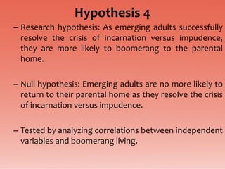 Hypothesis 4
– Research hypothesis: As emerging adults successfully
  resolve the crisis of incarnation versus impudence,
  they are more likely to boomerang to the parental
  home.

– Null hypothesis: Emerging adults are no more likely to
  return to their parental home as they resolve the crisis
  of incarnation versus impudence.

– Tested by analyzing correlations between independent
  variables and boomerang living.
 