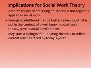 Implications for Social Work Theory
– Arnett’s theory of emerging adulthood is not regularly
  applied in social work.
– Emerging adulthood may be better understood if it is
  put in the context of a well-known social work
  theory, psychosocial development.
– May start a dialogue for updating theories to reflect
  current realities faced by today’s youth.
 