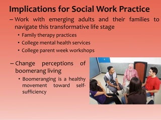 Implications for Social Work Practice
– Work with emerging adults and their families to
  navigate this transformative life stage
  • Family therapy practices
  • College mental health services
  • College parent week workshops

– Change perceptions       of
  boomerang living
  • Boomeranging is a healthy
    movement toward self-
    sufficiency
 