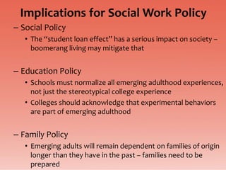 Implications for Social Work Policy
– Social Policy
   • The “student loan effect” has a serious impact on society –
     boomerang living may mitigate that


– Education Policy
   • Schools must normalize all emerging adulthood experiences,
     not just the stereotypical college experience
   • Colleges should acknowledge that experimental behaviors
     are part of emerging adulthood


– Family Policy
   • Emerging adults will remain dependent on families of origin
     longer than they have in the past – families need to be
     prepared
 