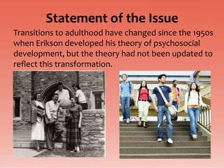 Statement of the Issue
Transitions to adulthood have changed since the 1950s
when Erikson developed his theory of psychosocial
development, but the theory had not been updated to
reflect this transformation.
 