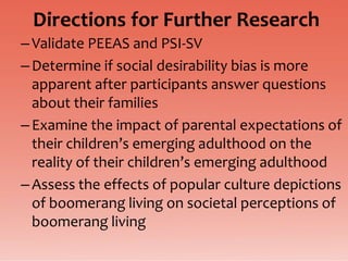 Directions for Further Research
– Validate PEEAS and PSI-SV
– Determine if social desirability bias is more
  apparent after participants answer questions
  about their families
– Examine the impact of parental expectations of
  their children’s emerging adulthood on the
  reality of their children’s emerging adulthood
– Assess the effects of popular culture depictions
  of boomerang living on societal perceptions of
  boomerang living
 