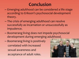 Conclusion
– Emerging adulthood can be considered a life stage
  according to Erikson’s psychosocial development
  theory.
– The crisis of emerging adulthood can resolve
  successfully as incarnation or unsuccessfully as
  impudence.
– Boomerang living does not impede psychosocial
  development during emerging adulthood.
– Boomerang living is positively
   correlated with increased
   sexual awareness and
   acceptance of adult roles.
 