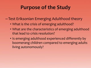Purpose of the Study
– Test Eriksonian Emerging Adulthood theory
  • What is the crisis of emerging adulthood?
  • What are the characteristics of emerging adulthood
    that lead to crisis resolution?
  • Is emerging adulthood experienced differently by
    boomerang children compared to emerging adults
    living autonomously?
 