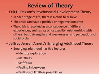 Review of Theory
– Erik H. Erikson’s Psychosocial Development Theory
  • In each stage of life, there is a crisis to resolve
  • The crisis can have a positive or negative outcome
  • The crisis is resolved as a consequence of different
    experiences, such as psychosexuality, relationships with
    others, basic strengths and weaknesses, and perceptions of
    social order
– Jeffrey Jensen Arnett’s Emerging Adulthood Theory
  • Emerging adulthood has five features
     – Identity exploration
     – Instability
     – Self-focus
     – Feeling in-between
     – Feelings of limitless possibilities
 