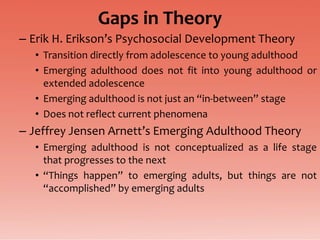 Gaps in Theory
– Erik H. Erikson’s Psychosocial Development Theory
  • Transition directly from adolescence to young adulthood
  • Emerging adulthood does not fit into young adulthood or
    extended adolescence
  • Emerging adulthood is not just an “in-between” stage
  • Does not reflect current phenomena
– Jeffrey Jensen Arnett’s Emerging Adulthood Theory
  • Emerging adulthood is not conceptualized as a life stage
    that progresses to the next
  • “Things happen” to emerging adults, but things are not
    “accomplished” by emerging adults
 
