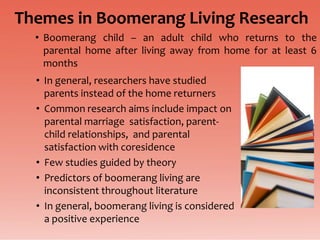 Themes in Boomerang Living Research
  • Boomerang child – an adult child who returns to the
    parental home after living away from home for at least 6
    months
  • In general, researchers have studied
    parents instead of the home returners
  • Common research aims include impact on
    parental marriage satisfaction, parent-
    child relationships, and parental
    satisfaction with coresidence
  • Few studies guided by theory
  • Predictors of boomerang living are
    inconsistent throughout literature
  • In general, boomerang living is considered
    a positive experience
 
