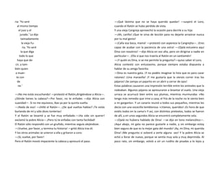 ria: ‘Yo seré
al mismo tiempo
el juez y el
jurado.’ Lo dijo
taimadamente
la vieja Fu-
ria. ‘Yo seré
la que diga
todo lo que
haya que de-
cir, y tam-
bién quien
a muer-
te con
de
ne.’
—¡No me estás escuchando! —protestó el Ratón,dirigiéndose a Alicia—.
¿Dónde tienes la cabeza?—Por favor, no te enfades —dijo Alicia con
suavidad—. Si no me equivoco, ibas ya por la quinta vuelta.
—¡Nada de eso! —chilló el Ratón—. ¿De qué vueltas hablas? ¡Te estás
burlando de mí y sólo dices tonterías!
Y el Ratón se levantó y se fue muy enfadado.—¡Ha sido sin querer!
exclamó la pobre Alicia—.¡Pero tú te enfadas con tanta facilidad!
El Ratón sólo respondió con un gruñido, mientras seguía alejándose.
—¡Vuelve, por favor, y termina tu historia! —gritó Alicia tras él.
Y los otros animales se unieron a ella y gritaron a coro:
—¡Sí, vuelve, por favor!
Pero el Ratón movió impaciente la cabeza y apresuró el paso.
—¡Qué lástima que no se haya querido quedar! —suspiró el Loro,
cuando el Ratón se hubo perdido de vista.
Y una vieja Cangreja aprovechó la ocasión para decirle a su hija:
—¡Ah, cariño! ¡Que te sirva de lección para no dejarte arrastrar nunca
por tu mal genio!
—¡Calla esa boca, mamá! —protestó con aspereza la Cangrejita—. ¡Eres
capaz de acabar con la paciencia de una ostra! —¡Ojalá estuviera aquí
Dina con nosotros! —dijo Alicia en voz alta, pero sin dirigirse a nadie en
particular—. ¡Ella sí que nos traería al Ratón en un santiamén!
—¡Y quién es Dina, si se me permite la pregunta?—quiso saber el Loro.
Alicia contestó con entusiasmo, porque siempre estaba dispuesta a
hablar de su amiga favorita:
—Dina es nuestra gata. ¡Y no podéis imaginar lo lista que es para cazar
ratones! ¡Una maravilla! ¡Y me gustaría que la vierais correr tras los
pájaros! ¡Se zampa un pajarito en un abrir y cerrar de ojos!
Estas palabras causaron una impresión terrible entre los animales que la
rodeaban. Algunos pájaros se apresuraron a levantar el vuelo. Una vieja
urraca se acurrucó bien entre sus plumas, mientras murmuraba: «No
tengo más remedio que irme a casa; el frío de la noche no le sienta bien
a mi garganta». Y un canario reunió a todos sus pequeños, mientras les
decía con una vocecilla temblorosa: «¡Vamos, queridos! ¡Es hora de que
estéis todos en la cama!» Y así, con distintos pretextos, todos se fueron
de allí, y en unos segundos Alicia se encontró completamente sola.
—¡Ojalá no hubiera hablado de Dina! —se dijo en tono melancólico—.
¡Aquí abajo, mi gata no parece gustarle a nadie, y sin embargo estoy
bien segura de que es la mejor gata del mundo! ¡Ay, mi Dina, mi querida
Dina! ¡Me pregunto si volveré a verte alguna vez! Y la pobre Alicia se
echó a llorar de nuevo, porque se sentía muy sola y muy deprimida. Al
poco rato, sin embargo, volvió a oír un ruidito de pisadas a lo lejos y
 