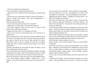 —¡Pat! ¡Pat! ¿Dónde estás? ¿Dónde estás?
Y otra voz, que Alicia no había oído hasta entonces:
—¡Aquí estoy, señor! ¡Cavando en busca de manzanas, con permiso del
señor!
—¡Tenías que estar precisamente cavando en busca de manzanas! —
replicó el Conejo muy irritado—. ¡Ven aquí inmediatamente! ¡Y
ayúdame a salir de esto!
Hubo más ruido de cristales rotos.
—Y ahora dime, Pat, ¿qué es eso que hay en la ventana?
—Seguro que es un brazo, señor —(y pronunciaba «brasso»).
—¿Un brazo, majadero? ¿Quién ha visto nunca un brazo de este
tamaño? ¡Pero si llena toda la ventana!
—Seguro que la llena, señor. ¡Y sin embargo es un brazo!
—Bueno, sea lo que sea no tiene porque estar en mi ventana. ¡Ve y
quítalo de ahí!
Siguió un largo silencio, y Alicia sólo pudo oír breves cuchicheos de vez
en cuando, como «¡Seguro que esto no me gusta nada, señor, lo que se
dice nada!» y «¡Haz de una vez lo que te digo, cobarde!» Por último,
Alicia volvió a abrir la mano y a moverla en el aire como si quisiera
atrapar algo. Esta vez hubo dos grititos entrecortados y más ruido de
cristales rotos.
«¡Cuántos invernaderos de cristal debe de haber ahí abajo!», pensó
Alicia. «¡Me pregunto qué harán ahora!
Si se trata de sacarme por la ventana, ojalá pudieran lograrlo. No tengo
ningunas ganas de seguir mucho rato encerrada aquí dentro.» Esperó
unos minutos sin oír nada más. Por fin escuchó el rechinar de las rue-
das de una carretilla y el sonido de muchas voces que hablaban todas a
la vez. Pudo entender algunas palabras: «¿Dónde está la otra
escalera?... A mí sólo me dijeron que trajera una; la otra la tendrá Bill...
¡Bill!
¡Trae la escalera aquí, muchacho!... Aquí, ponedlas en esta esquina...
No, primero átalas la una a la otra... Así no llegarán ni a la mitad... Claro
que llegarán, no seas pesado... ¡Ven aquí, Bill, agárrate a esta cuerda!...
¿Aguantará este peso el tejado?... ¡Cuidado con esta teja suelta!... ¡Eh,
que se cae! ¡Cuidado con la cabeza!»
Aquí se oyó una fuerte caída. «Vaya, ¿quién ha sido?... Creo que ha sido
Bill... ¿Quién va a bajar por la chimenea?... ¿Yo? Nanay. ¡Baja tú!... ¡Ni
hablar! Tiene que bajar Bill... ¡Ven aquí, Bill! ¡El amo dice que tienes que
bajar por la chimenea!»
—¡Vaya! ¿Conque es Bill el que tiene que bajar por la chimenea? se dijo
Alicia—. ¡Parece que todo se lo cargan a Bill! No me gustaría estar en su
pellejo; desde luego esta chimenea es estrecha, pero me parece que
podré dar algún puntapié por ella.
Alicia hundió el pie todo lo que pudo dentro de la chimenea, y esperó
hasta oír que la bestezuela (no podía saber de qué tipo de animal se
trataba) escarbaba y arañaba dentro de la chimenea, justo encima
de ella. Entonces, mientras se decía a sí misma:
«¡Aquí está Bill! », dio una fuerte patada, y esperó a ver qué pasaba a
continuación.
Lo primero que oyó fue un coro de voces que gritaban a una: «¡Ahí va
Bill!», y después la voz del Conejo sola: «¡Cogedlo! ¡Eh! ¡Los que estáis
junto a la valla!» Siguió un silencio y una nueva avalancha de voces:
«Levantadle la cabeza... Venga un trago... Sin que se ahogue... ¿Qué ha
pasado, amigo? ¡Cuéntanos lo todo!»
Por fin se oyó una vocecita débil y aguda, que Alicia supuso sería la voz
de Bill:
—Bueno, casi no sé nada... No quiero más coñac, gracias, ya me siento
mejor... Estoy tan aturdido que no sé qué decir... Lo único que recuerdo
 