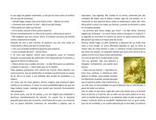 es que algo me golpeó rudamente, ¡y salí por los aires como el muñeco
de una caja de sorpresas!
—¡Desde luego, amigo! ¡Eso ya lo hemos visto! —dijeron los otros.
—¡Tenemos que quemar la casa! —dijo la voz del Conejo.
Y Alicia gritó con todas sus fuerzas:
—¡Si lo hacéis, lanzaré a Dina contra vosotros!
Se hizo inmediatamente un silencio de muerte, y Alicia pensó para sí:
—Me pregunto qué van a hacer ahora. Si tuvieran una pizca de sentido
común, levantarían el tejado.
Después de uno o dos minutos se pusieron una vez más todos en
movimiento, y Alicia oyó que el Conejo decía:
—Con una carretada tendremos bastante para empezar.
—¿Una carretada de qué? —pensó Alicia.
Y no tuvo que esperar mucho para averiguarlo, pues un instante
después una granizada de piedrecillas entró disparada por la ventana, y
algunas le dieron en plena cara.
—Ahora mismo voy a acabar con esto —se dijo Alicia para sus adentros,
y añadió en alta voz—: ¡Será mejor que no lo repitáis!
Estas palabras produjeron otro silencio de muerte. Alicia advirtió, con
cierta sorpresa, que las piedrecillas se estaban transformando en pastas
de té, allí en el suelo, y una brillante idea acudió de inmediato a su
cabeza.
«Si como una de estas pastas», pensó, «seguro que producirá algún
cambio en mi estatura. Y, como no existe posibilidad alguna de que me
haga todavía mayor, supongo que tendré que hacerme forzosamente
más pequeña.»
Se comió, pues, una de las pastas, y vio con alegría que empezaba a
disminuir inmediatamente de tamaño. En cuanto fue lo bastante
pequeña para pasar por la puerta, corrió fuera de la casa, y se encontró
con un grupo bastante numeroso de animalillos y pájaros que la
esperaban. Una lagartija, Bill, estaba en el centro, sostenido por dos
conejillos de indias, que le daban a beber algo de una botella. En el
momento en que apareció Alicia, todos se abalanzaron sobre ella. Pero
Alicia echó a correr con todas sus fuerzas, y pronto se encontró a salvo
en un espeso bosque.
—Lo primero que ahora tengo que hacer —se dijo Alicia, mientras
vagaba por el bosque —es crecer hasta volver a recuperar mi estatura. Y
lo segundo es encontrar la manera de entrar en aquel precioso jardín.
Me parece que éste es el mejor plan de acción.
Parecía, desde luego, un plan excelente, y expuesto de un modo muy
claro y muy simple. La única dificultad radicaba en que no tenía la
menor idea de cómo llevarlo a cabo. Y, mientras miraba ansiosamente
por entre los árboles, un pequeño ladrido que sonó justo encima de su
cabeza la hizo mirar hacia arriba sobresaltada.
Un enorme perrito la miraba desde arriba
Con sus grandes ojos muy abiertos y
Alargaba tímidamente una patita para
tocarla.
—¡Qué cosa tan bonita! — dijo Alicia ,en
tono muy cariñoso, e intentó sin éxito
dedicar un silbido, pero estaba también
terriblemente asustada, porque pensaba
que el cachorro podía estar hambriento, y,
en este caso, lo más probable era que la devorara de un solo bocado, a
pesar de todos sus mimos.
Casi sin saber lo que hacía, cogió del suelo una ramita seca y la levantó
hacia el perrito, y el perrito dio un salto con las cuatro patas en el aire,
soltó un ladrido de satisfacción y se abalanzó sobre el palo en gesto de
ataque. Entonces Alicia se escabulló rápidamente tras un gran cardo,
para no ser arrollada, y, en cuanto apareció por el otro lado, el cachorro
 