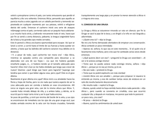 volvió a precipitarse contra el palo, con tanto entusiasmo que perdió el
equilibrio y dio una voltereta. Entonces Alicia, pensando que aquello se
parecía mucho a estar jugando con un caballo percherón y temiendo ser
pisoteada en cualquier momento por sus patazas, volvió a refugiarse
detrás del cardo. Entonces el cachorro inició una serie de ataques
relámpago contra el palo, corriendo cada vez un poquito hacia adelante
y un mucho hacia atrás, y ladrando roncamente todo el rato, hasta que
por fin se sentó a cierta distancia, jadeante, la lengua colgándole fuera
de la boca y los grandes ojos medio cerrados.
Esto le pareció a Alicia una buena oportunidad para escapar. Así que se
lanzó a correr, y corrió hasta el límite de sus fuerzas y hasta quedar sin
aliento, y hasta que las ladridos del cachorro sonaron muy débiles en la
distancia.
—Y, a pesar de todo, ¡qué cachorrito tan mono era! —dijo Alicia,
mientras se apoyaba contra una campanilla para descansar y se
abanicaba con una de sus hojas—. ¡Lo que me hubiera gustado
enseñarle juegos, si... si hubiera tenido yo el tamaño adecuado para
hacerlo! ¡Dios mío! ¡Casi se me había olvidado que tengo que crecer de
nuevo! Veamos: ¿qué tengo que hacer para lograrlo? Supongo que
tendría que comer o que beber alguna cosa, pero ¿qué? Éste es el gran
dilema.
Realmente el gran dilema era ¿qué? Alicia miró a su alrededor hacia las
flores y hojas de hierba, pero no vio nada que tuviera aspecto de ser la
cosa adecuada para ser comida o bebida en esas circunstancias. Allí
cerca se erguía una gran seta, casi de la misma altura que Alicia. Y,
cuando hubo mirado debajo de ella, y a ambos lados, y detrás, se le
ocurrió que lo mejor sería mirar y ver lo que había encima.
Se puso de puntillas, y miró por encima del borde de la seta, y sus ojos
se encontraron de inmediato con los ojos de una gran oruga azul, que
estaba sentada encima de la seta con los brazos cruzados, fumando
tranquilamente una larga pipa y sin prestar la menor atención a Alicia ni
a ninguna otra cosa.
V. CONSEJOS DE UNA ORUGA
La Oruga y Alicia se estuvieron mirando un rato en silencio: por fin la
Oruga se sacó la pipa de la boca, y se dirigió a la niña en voz lánguida y
adormilada.
—¿Quién eres tú? —dijo la Oruga.
No era una forma demasiado alentadora de empezar una conversación.
Alicia contestó un poco intimidada:
—Apenas sé, señora, lo que soy en este momento... Sí sé quién era al
levantarme esta mañana, pero creo que he cambiado varias veces desde
entonces.
—¿Qué quieres decir con eso? —preguntó la Oruga con severidad—. ¡A
ver si te aclaras contigo misma!
—Temo que no puedo aclarar nada conmigo misma, señora —dijo
Alicia—, porque yo no soy yo misma, ya lo ve.
—No veo nada —protestó la Oruga.
—Temo que no podré explicarlo con más claridad
—insistió Alicia con voz amable—, porque para empezar ni siquiera lo
entiendo yo misma, y eso de cambiar tantas veces de estatura en un
solo día resulta bastante desconcertante.
—No resulta nada —replicó la Oruga.
—Bueno, quizás usted no haya sentido hasta ahora nada parecido —dijo
Alicia—, pero cuando se convierta en crisálida, cosa que ocurrirá
cualquier día, y después en mariposa, me parece que todo le parecerá
un poco raro, ¿no cree?
—Ni pizca —declaró la Oruga.
—Bueno, quizá los sentimientos de usted sean
 