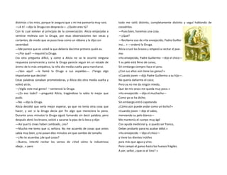 distintos a los míos, porque le aseguro que a mi me parecería muy raro.
—¡A ti! —dijo la Oruga con desprecio—. ¿Quién eres tú?
Con lo cual volvían al principio de la conversación. Alicia empezaba a
sentirse molesta con la Oruga, por esas observaciones tan secas y
cortantes, de modo que se puso tiesa como un rábano y le dijo con
severidad:
—Me parece que es usted la que debería decirme primero quién es.
—¿Por qué? —inquirió la Oruga.
Era otra pregunta difícil, y como a Alicia no se le ocurrió ninguna
respuesta convincente y como la Oruga parecía seguir en un estado de
ánimo de lo más antipático, la niña dio media vuelta para marcharse.
—¡Ven aquí! —la llamó la Oruga a sus espaldas—. ¡Tengo algo
importante que decirte!
Estas palabras sonaban prometedoras, y Alicia dio otra media vuelta y
volvió atrás.
—¡Vigila este mal genio! —sentenció la Oruga.
—¿Es eso todo? —preguntó Alicia, tragándose la rabia lo mejor que
pudo.
—No —dijo la Oruga.
Alicia decidió que sería mejor esperar, ya que no tenía otra cosa que
hacer, y ver si la Oruga decía por fin algo que mereciera la pena.
Durante unos minutos la Oruga siguió fumando sin decir palabra, pero
después abrió los brazos, volvió a sacarse la pipa de la boca y dijo:
—Así que tú crees haber cambiado, ¿no?
—Mucho me temo que si, señora. No me acuerdo de cosas que antes
sabía muy bien, y no pasan diez minutos sin que cambie de tamaño.
—¿No te acuerdas ¿de qué cosas?
—Bueno, intenté recitar los versos de «Ved cómo la industriosa
abeja...» pero
todo me salió distinto, completamente distinto y seguí hablando de
cocodrilos.
—Pues bien, haremos una cosa.
—¿Que?
—Recítame eso de «Ha envejecido, Padre Guiller-
mo... » —ordenó la Oruga.
Alicia cruzó los brazos y empezó a recitar el poe-
ma:
«Ha envejecido, Padre Guillermo —dijo el chico—
Y su pelo está lleno de canas;
Sin embargo siempre hace el pino.
¿Con sus años aún tiene las ganas?»
«Cuando joven —dijo Padre Guillermo a su hijo—.
No quería dañarme el coco;
Pero ya no me da ningún miedo,
Que de mis sesos me queda muy poco.»
«Ha envejecido —dijo el muchacho—
Como ya se ha dicho;
Sin embargo entró capotando
¿Cómo aún puede andar como un bicho?»
«Cuando joven —dijo el sabio,
meneando su pelo blanco—
Me mantenía el cuerpo muy ágil
Con ayuda medicinal y, si puedo ser franco,
Debes probarlo para no acabar débil.»
«Ha envejecido —dijo el chico—
y tiene los dientes inútiles
para más que agua y vino;
Pero zampó el ganso hasta los huesos frágiles.
A ver, señor, ¿que es el tino? »
 