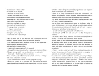 «Cuando joven —dijo su padre—
me empeñé en ser abogado,
Y discutía la ley con mi esposa;
Y por eso, toda mi vida me ha durado
Una mandíbula muy fuerte y musculosa.»
«Ha envejecido y sería muy raro —dijo el chico—
Si aún tuviera la vista perfecta;
¿Pues cómo hizo bailar en su pico
Esta anguila de forma tan recta?»
«Tres preguntas ya has posado,
Y a ninguna más contestaré.
Si no te vas ahora mismo,
¡Vaya golpe que te pegaré!»
—Eso no está bien —dijo la Oruga.
—No, me temo que no está del todo bien —reconoció Alicia con
timidez—. Algunas palabras tal vez me han salido revueltas.
—Está mal de cabo a rabo— sentenció la Oruga en tono implacable, y
siguió un silencio de varios minutos.
La Oruga fue la primera en hablar.
—¿Qué tamaño te gustaría tener? —le preguntó.
—No soy difícil en asunto de tamaños —se apresuró a contestar Alicia—
. Sólo que no es agradable estar cambiando tan a menudo, sabe.
—No sé nada —dijo la Oruga. Alicia no contestó.
Nunca en toda su vida le habían llevado tanto la contraria, y sintió que
se le estaba acabando la paciencia.
—¿Estás contenta con tu tamaño actual? —preguntó la Oruga.
—Bueno, me gustaría ser un poco más alta, si a usted no le importa.
¡Siete centímetros es una estatura tan insignificante! —¡Es una estatura
perfecta! —dijo la Oruga muy enfadada, irguiéndose cuan larga era
(medía exactamente siete centímetros).
—¡Pero yo no estoy acostumbrada a medir siete centímetros! —se
lamentó la pobre Alicia con voz lastimera, mientras pensaba para sus
adentros: «¡Ojalá estas criaturas no se ofendieran tan fácilmente!»
—Ya te irás acostumbrando —dijo la Oruga, y volvió a meterse la pipa
en la boca y empezó otra vez a fumar.
Esta vez Alicia esperó pacientemente a que se decidiera a hablar de
nuevo. Al cabo de uno o dos minutos la Oruga se sacó la pipa de la boca,
dio unos bostezos y se desperezó. Después bajó de la seta y empezó a
deslizarse por la hierba, al tiempo que decía:
—Un lado te hará crecer, y el otro lado te hará disminuir.
—Un lado ¿de qué? El otro lado ¿de qué? —se dijo Alicia para sus
adentros.
—De la seta —dijo la Oruga, como si la niña se lo hubiera preguntado en
voz alta. Y al cabo de unos instantes se perdió de vista.
Alicia se quedó un rato contemplando pensativa la seta, en un intento
de descubrir cuáles serían sus dos lados y, como era perfectamente
redonda, el problema no resultaba nada fácil. Así pues, extendió los
brazos todo lo que pudo alrededor de la seta y arrancó con cada mano
un pedacito.
—Y ahora —se dijo—, ¿cuál será cuál? Dio un mordisquito al pedazo de
la mano derecha para ver el efecto y al instante sintió un rudo golpe en
la barbilla. ¡La barbilla le había chocado con los pies!
Se asustó mucho con este cambio tan repentino, pero comprendió que
estaba disminuyendo rápidamente de tamaño, que no había por tanto
tiempo que perder y que debía apresurarse a morder el otro pedazo.
Tenía la mandíbula tan apretada contra los pies que resultaba difícil
abrir la boca, pero lo consiguió al fin, y pudo tragar un trocito del
pedazo de seta que tenía en la mano izquierda.
 