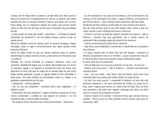 «¡Vaya, por fin tengo libre la cabeza!», se dijo Alicia con alivio, pero el
alivio se transformó inmediatamente en alarma, al advertir que había
perdido de vista sus propios hombros: todo lo que podía ver, al mirar
hacia abajo, era un larguísimo pedazo de cuello, que parecía brotar
como un tallo del mar de hojas verdes que se extendía muy por debajo
de ella.
—¿Qué puede ser todo este verde? —dijo Alicia—. ¿Y dónde se habrán
marchado mis hombros? Y, oh mis pobres manos, ¿cómo es que no
puedo veros?
Mientras hablaba movía las manos, pero no pareció conseguir ningún
resultado, salvo un ligero estremecimiento que agitó aquella verde
hojarasca distante.
Como no había modo de que sus manos subieran hasta su cabeza,
decidió bajar la cabeza hasta las manos, y descubrió con entusiasmo que
su cuello se
doblaba con mucha facilidad en cualquier dirección, como una
serpiente. Acababa de lograr que su cabeza descendiera por el aire en
un gracioso zigzag y se disponía a introducirla entre las hojas, que
descubrió no eran más que las copas de los árboles bajo los que antes
había estado paseando, cuando un agudo silbido la hizo retroceder a
toda prisa. Una gran paloma se precipitaba contra su cabeza y la
golpeaba violentamente con las alas.
—¡Serpiente! —chilló la paloma.
—¡Yo no soy una serpiente! —protestó Alicia muy indignada—. ¡Y
déjame en paz!
—¡Serpiente, más que serpiente! —siguió la Paloma, aunque en un tono
menos convencido, y añadió en una especie de sollozo—: ¡Lo he
intentado todo, y nada ha dado resultado!
—No tengo la menor idea de lo que usted está diciendo! —dijo Alicia.
—Lo he intentado en las raíces de los árboles, y lo he intentado en las
riberas, y lo he intentado en los setos —siguió la Paloma, sin escuchar lo
que Alicia le decía—. ¡Pero siempre estas serpientes! ¡No hay modo
de librarse de ellas! Alicia se sentía cada vez más confusa, pero pensó
que de nada serviría todo lo que ella pudiera decir ahora y que era
mejor esperar a que la Paloma terminara su discurso.
—¡Como si no fuera ya bastante engorro empollar los huevos! —dijo la
Paloma—. ¡Encima hay que guardarlos día y noche contra las
serpientes! ¡No he podido pegar ojo durante tres semanas!
—Siento mucho que sufra usted tantas molestias
—dijo Alicia, que empezaba a comprender el significado de las palabras
de la Paloma.
—¡Y justo cuando elijo el árbol más alto del bosque —continuó la
Paloma, levantando la voz en un chillido—, y justo cuando me creía por
fin libre de ellas, tienen que empezar a bajar culebreando desde
el cielo! ¡Qué asco de serpientes!
—Pero le digo que yo no soy una serpiente. Yo soy una... Yo soy una...
—Bueno, qué eres, pues? —dijo la Paloma—. ¡Veamos qué demonios
inventas ahora!
—Soy... soy una niñita —dijo Alicia, llena de dudas, pues tenía muy
presente todos los cambios que había sufrido a lo largo del día.
—¡A otro con este cuento! —respondió la Paloma, en tono del más
profundo desprecio—. He visto montones de niñitas a lo largo de mi
vida, ¡pero ninguna que tuviera un cuello como el tuyo! ¡No, no! Eres
una serpiente, y de nada sirve negarlo. ¡Supongo que ahora me dirás
que en tu vida te has zampado un huevo!
—Bueno, huevos sí he comido —reconoció Alicia, que siempre decía la
verdad—. Pero es que las niñas también comen huevos, igual que las
serpientes, sabe.
 