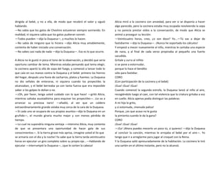 dirigida al bebé, y no a ella, de modo que recobró el valor y siguió
hablando.
—No sabía que los gatos de Cheshire estuvieran siempre sonriendo. En
realidad, ni siquiera sabía que los gatos pudieran sonreír.
—Todos pueden —dijo la Duquesa—, y muchos lo hacen.
—No sabía de ninguno que lo hiciera —dijo Alicia muy amablemente,
contenta de haber iniciado una conversación.
—No sabes casi nada de nada —dijo la Duquesa—. Eso es lo que ocurre.
A Alicia no le gustó ni pizca el tono de la observación, y decidió que sería
oportuno cambiar de tema. Mientras estaba pensando qué tema elegir,
la cocinera apartó la olla de sopa del fuego, y comenzó a lanzar todo lo
que caía en sus manos contra la Duquesa y el bebé: primero los hierros
del hogar, después una lluvia de cacharros, platos y fuentes. La Duquesa
no dio señales de enterarse, ni siquiera cuando los proyectiles la
alcanzaban, y el bebé berreaba ya con tanta fuerza que era imposible
saber si los golpes le dolían o no.
—¡Oh, por favor, tenga usted cuidado con lo que hace! —gritó Alicia,
mientras saltaba asustadísima para esquivar los proyectiles—. ¡Le va a
arrancar su preciosa nariz! —añadió, al ver que un caldero
extraordinariamente grande volaba muy cerca de la cara de la Duquesa.
—Si cada uno se ocupara de sus propios asuntos—dijo la Duquesa en un
gruñido—, el mundo giraría mucho mejor y con menos pérdida de
tiempo.
—Lo cual no supondría ninguna ventaja —intervino Alicia, muy contenta
de que se presentara una oportunidad de hacer gala de sus
conocimientos—. Si la tierra girase más aprisa, ¡imagine usted el lío que
se armaría con el día y la noche! Ya sabe que la tierra tarda veinticuatro
horas en ejecutar un giro completo sobre su propio eje...—Hablando de
ejecutar —interrumpió la Duquesa—, ¡que le corten la cabeza!
Alicia miró a la cocinera con ansiedad, para ver si se disponía a hacer
algo parecido, pero la cocinera estaba muy ocupada revolviendo la sopa
y no parecía prestar oídos a la conversación, de modo que Alicia se
animó a proseguir su lección:
—Veinticuatro horas, creo, ¿o son doce? Yo...—Tú vas a dejar de
fastidiarme —dijo la Duquesa—. ¡Nunca he soportado los cálculos!
Y empezó a mecer nuevamente al niño, mientras le cantaba una especie
de nana, y al final de cada verso propinaba al pequeño una fuerte
sacudida.
Grítale y zurra al niñito
si se pone a estornudar,
porque lo hace el bendito
sólo para fastidiar.
CORO
(Con participación de la cocinera y el bebé)
¡Gua! ¡Gua! ¡Gua!
Cuando comenzó la segunda estrofa, la Duquesa lanzó al niño al aire,
recogiéndolo luego al caer, con tal violencia que la criatura gritaba a voz
en cuello. Alicia apenas podía distinguir las palabras:
A mi hijo le grito,
y si estornuda, ¡menuda paliza!
Porque, ¿es que acaso no le gusta
la pimienta cuando le da la gana?
CORO
¡Gua! ¡Gua! ¡Gua!
—¡Ea! ¡Ahora puedes mecerlo un poco tú, si quieres! —dijo la Duquesa
al concluir la canción, mientras le arrojaba el bebé por el aire—. Yo
tengo que ir a arreglarme para jugar al croquet con la Reina.
Y la Duquesa salió apresuradamente de la habitación. La cocinera le tiró
una sartén en el último instante, pero no la alcanzó.
 