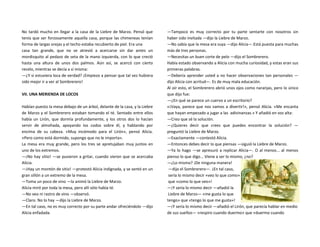 No tardó mucho en llegar a la casa de la Liebre de Marzo. Pensó que
tenía que ser forzosamente aquella casa, porque las chimeneas tenían
forma de largas orejas y el techo estaba recubierto de piel. Era una
casa tan grande, que no se atrevió a acercarse sin dar antes un
mordisquito al pedazo de seta de la mano izquierda, con lo que creció
hasta una altura de unos dos palmos. Aún así, se acercó con cierto
recelo, mientras se decía a sí misma:
—¿Y si estuviera loca de verdad? ¡Empiezo a pensar que tal vez hubiera
sido mejor ir a ver al Sombrerero!
VII. UNA MERIENDA DE LOCOS
Habían puesto la mesa debajo de un árbol, delante de la casa, y la Liebre
de Marzo y el Sombrerero estaban tomando el té. Sentado entre ellos
había un Lirón, que dormía profundamente, y los otros dos lo hacían
servir de almohada, apoyando los codos sobre él, y hablando por
encima de su cabeza. «Muy incómodo para el Lirón», pensó Alicia.
«Pero como está dormido, supongo que no le importa».
La mesa era muy grande, pero los tres se apretujaban muy juntos en
uno de los extremos.
—¡No hay sitio! —se pusieron a gritar, cuando vieron que se acercaba
Alicia.
—¡Hay un montón de sitio! —protestó Alicia indignada, y se sentó en un
gran sillón a un extremo de la mesa.
—Toma un poco de vino —la animó la Liebre de Marzo.
Alicia miró por toda la mesa, pero allí sólo había té.
—No veo ni rastro de vino —observó.
—Claro. No lo hay —dijo la Liebre de Marzo.
—En tal caso, no es muy correcto por su parte andar ofreciéndolo —dijo
Alicia enfadada.
—Tampoco es muy correcto por tu parte sentarte con nosotros sin
haber sido invitada —dijo la Liebre de Marzo.
—No sabía que la mesa era suya —dijo Alicia—.Está puesta para muchas
más de tres personas.
—Necesitas un buen corte de pelo —dijo el Sombrerero.
Había estado observando a Alicia con mucha curiosidad, y estas eran sus
primeras palabras.
—Debería aprender usted a no hacer observaciones tan personales —
dijo Alicia con acritud—. Es de muy mala educación.
Al oír esto, el Sombrerero abrió unos ojos como naranjas, pero lo único
que dijo fue:
—¿En qué se parece un cuervo a un escritorio?
«¡Vaya, parece que nos vamos a divertir!», pensó Alicia. «Me encanta
que hayan empezado a jugar a las adivinanzas.» Y añadió en voz alta:
—Creo que sé la solución.
—¿Quieres decir que crees que puedes encontrar la solución? —
preguntó la Liebre de Marzo.
—Exactamente —contestó Alicia.
—Entonces debes decir lo que piensas —siguió la Liebre de Marzo.
—Ya lo hago —se apresuró a replicar Alicia—. O al menos... al menos
pienso lo que digo... Viene a ser lo mismo, ¿no?
—¿Lo mismo? ¡De ninguna manera!
—dijo el Sombrerero—. ¡En tal caso,
sería lo mismo decir «veo lo que como»
que «como lo que veo»!
—¡Y sería lo mismo decir —añadió la
Liebre de Marzo— «me gusta lo que
tengo» que «tengo lo que me gusta»!
—¡Y sería lo mismo decir —añadió el Lirón, que parecía hablar en medio
de sus sueños— «respiro cuando duermo» que «duermo cuando
 