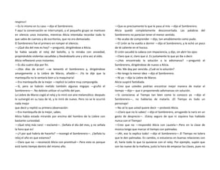 respiro»!
—Es lo mismo en tu caso —dijo el Sombrerero.
Y aquí la conversación se interrumpió, y el pequeño grupo se mantuvo
en silencio unos instantes, mientras Alicia intentaba recordar todo lo
que sabía de cuervos y de escritorios, que no era demasiado.
El Sombrerero fue el primero en romper el silencio.
—¿Qué día del mes es hoy? —preguntó, dirigiéndose a Alicia.
Se había sacado el reloj del bolsillo, y lo miraba con ansiedad,
propinándole violentas sacudidas y llevándoselo una y otra vez al oído.
Alicia reflexionó unos instantes.
—Es día cuatro dijo por fin.
—¡Dos días de error! —se lamentó el Sombrerero y, dirigiéndose
amargamente a la Liebre de Marzo, añadió—: ¡Ya te dije que la
mantequilla no le sentaría bien a la maquinaria!
—Era mantequilla de la mejor —replicó la Liebre muy compungida.
—Sí, pero se habrán metido también algunas migajas —gruñó el
Sombrerero—. No debiste utilizar el cuchillo del pan.
La Liebre de Marzo cogió el reloj y lo miró con aire melancólico: después
lo sumergió en su taza de té, y lo miró de nuevo. Pero no se le ocurrió
nada mejor
que decir y repitió su primera observación:
—Era mantequilla de la mejor, sabes.
Alicia había estado mirando por encima del hombro de la Liebre con
bastante curiosidad.
—¡Qué reloj más raro! —exclamó—. ¡Señala el día del mes, y no señala
la hora que es!
—¿Y por qué habría de hacerlo? —rezongó el Sombrerero—. ¿Señala tu
reloj el año en que estamos?
—Claro que no —reconoció Alicia con prontitud—.Pero esto es porque
está tanto tiempo dentro del mismo año.
—Que es precisamente lo que le pasa al mío —dijo el Sombrerero.
Alicia quedó completamente desconcertada. Las palabras del
Sombrerero no parecían tener el menor sentido.
—No acabo de comprender —dijo, tan amablemente como pudo.
—El Lirón se ha vuelto a dormir —dijo el Sombrerero, y le echó un poco
de té caliente en el hocico.
El Lirón sacudió la cabeza con impaciencia, y dijo, sin abrir los ojos:
—Claro que sí, claro que sí. Es justamente lo que yo iba a decir.
—¿Has encontrado la solución a la adivinanza? —preguntó el
Sombrerero, dirigiéndose de nuevo a Alicia.
—No. Me doy por vencida. ¿Cuál es la solución?
—No tengo la menor idea —dijo el Sombrerero.
—Ni yo —dijo la Liebre de Marzo.
Alicia suspiró fastidiada.
—Creo que ustedes podrían encontrar mejor manera de matar el
tiempo —dijo— que ir proponiendo adivinanzas sin solución.
—Si conocieras al Tiempo tan bien como lo conozco yo —dijo el
Sombrerero—, no hablarías de matarlo. ¡El Tiempo es todo un
personaje!
—No sé lo que usted quiere decir —protestó Alicia.
—¡Claro que no lo sabes! —dijo el Sombrerero, arrugando la nariz en un
gesto de desprecio—. ¡Estoy seguro de que ni siquiera has hablado
nunca con el Tiempo!
—Creo que no —respondió Alicia con cautela—.Pero en la clase de
música tengo que marcar el tiempo con palmadas.
—¡Ah, eso lo explica todo! —dijo el Sombrerero—.El Tiempo no tolera
que le den palmadas. En cambio, si estuvieras en buenas relaciones con
él, haría todo lo que tú quisieras con el reloj. Por ejemplo, supón que
son las nueve de la mañana, justo la hora de empezar las clases, pues no
 