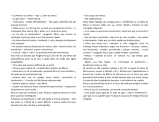 —¡Cuéntanos un cuento! —dijo la Liebre de Marzo.
—¡Sí, por favor! —imploró Alicia.
—Y date prisa —añadió el Sombrerero—. No vayas a dormirte otra vez
antes de terminar.
—Había una vez tres hermanitas empezó apresuradamente el Lirón—, y
se llamaban Elsie, Lacie y Tilie, y vivían en el fondo de un pozo...
—¿Y de qué se alimentaban? —preguntó Alicia, que siempre se
interesaba mucho por todo lo que fuera comer y beber.
—Se alimentaban de melaza —contestó el Lirón, después de reflexionar
unos segundos.
—No pueden haberse alimentado de melaza, sabe —observó Alicia con
amabilidad—. Se habrían puesto enfermísimas.
—Y así fue —dijo el Lirón—. Se pusieron de lo más enfermísimas.
Alicia hizo un esfuerzo por imaginar lo que sería vivir de una forma tan
extraordinaria, pero no lo veía ni pizca claro, de modo que siguió
preguntando:
—Pero, ¿por qué vivían en el fondo de un pozo?
—Toma un poco más de té —ofreció solícita la Liebre de Marzo.
—Hasta ahora no he tomado nada —protestó Alicia en tono ofendido—,
de modo que no puedo tomar más.
—Quieres decir que no puedes tomar menos —puntualizó el
Sombrerero—. Es mucho más fácil tomar más que nada.
—Nadie le pedía su opinión —dijo Alicia.
—¿Quién está haciendo ahora observaciones personales? —preguntó el
Sombrerero en tono triunfal.
Alicia no supo qué contestar a esto. Así pues, optó por servirse un poco
de té y pan con mantequilla.
Y después, se volvió hacia el Lirón y le repitió la misma pregunta: —¿Por
qué vivían en el fondo de un pozo? El Lirón se puso a cavilar de nuevo
durante uno o dos minutos, y entonces dijo:
—Era un pozo de melaza.
—¡No existe tal cosa!
Alicia había hablado con energía, pero el Sombrerero y la Liebre de
Marzo la hicieron callar con sus «¡Chst! ¡Chst!», mientras el Lirón
rezongaba indignado:
—Si no sabes comportarte con educación, mejor será que termines tú el
cuento.
—No, por favor, ¡continúe! —dijo Alicia en tono humilde—. No volveré
a interrumpirle. Puede que en efecto exista uno de estos pozos.
—¡Claro que existe uno! —exclamó el Lirón indignado. Pero, sin
embargo, estuvo dispuesto a seguir con el cuento—. Así pues, nuestras
tres hermanitas... estaban aprendiendo a dibujar, sacando... —¿Qué
sacaban? —preguntó Alicia, que ya había olvidado su promesa.
—Melaza —contestó el Lirón, sin tomarse esta vez tiempo para
reflexionar.
—Quiero una taza limpia —les interrumpió el Sombrerero—.
Corrámonos todos un sitio.
Se cambió de silla mientras hablaba, y el Lirón le siguió: la Liebre de
Marzo pasó a ocupar el sitio del Lirón, y Alicia ocupó a regañadientes el
asiento de la Liebre de Marzo. El Sombrerero era el único que salía
ganando con el cambio, y Alicia estaba bastante peor que antes, porque
la Liebre de Marzo acababa de derramar la leche dentro de su plato.
Alicia no quería ofender otra vez al Lirón, de modo que empezó a hablar
con mucha prudencia:
—Pero es que no lo entiendo. ¿De dónde sacaban la melaza?
—Uno puede sacar agua de un pozo de agua —dijo el Sombrerero—,
¿por qué no va a poder sacar me-laza de un pozo de melaza? ¡No seas
estúpida!
 