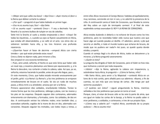 —¡Mejor será que calles esa boca! —dijo Cinco—.¡Ayer mismo oí decir a
la Reina que debían cortarte la cabeza!
—¿Por qué? —preguntó el que había hablado en primer lugar.
—¡Eso no es asunto tuyo, Dos! —dijo Siete.
—¡Sí es asunto suyo! —protestó Cinco—. Y voy a decírselo: fue por
llevarle a la cocinera bulbos de tulipán en vez de cebollas.
Siete tiró la brocha al suelo y estaba empezando a decir: «¡Vaya! De
todas las injusticias...», cuando sus ojos se fijaron casualmente en Alicia,
que estaba allí observándolos, y se calló en el acto. Los otros dos se
volvieron también hacia ella, y los tres hicieron una profunda
reverencia.
—¿Querrían hacer el favor de decirme —empezó Alicia con cierta
timidez— por qué están pintando estas rosas?
Cinco y Siete no dijeron nada, pero miraron a Dos.
Dos empezó en una vocecita temblorosa:
—Pues, verá usted, señorita, el hecho es que esto tenía que haber sido
un rosal rojo, y nosotros plantamos uno blanco por equivocación, y, si la
Reina lo descubre, nos cortarán a todos la cabeza, sabe. Así que, ya ve,
señorita, estamos haciendo lo posible, antes de que ella llegue, para...
En este momento, Cinco, que había estado mirando ansiosamente por
el jardín, gritó: «¡La Reina! ¡La Reina!», y los tres jardineros se arrojaron
inmediatamente de bruces en el suelo. Se oía un ruido de muchos
pasos, y Alicia miró a su alrededor, ansiosa por ver a la Reina.
Primero aparecieron diez soldados, enarbolando tréboles. Tenían la
misma forma que los tres jardineros, oblonga y plana, con las manos y
los pies en las esquinas. Después seguían diez cortesanos, adornados
enteramente con diamantes, y formados, como los soldados, de dos en
dos. A continuación venían los infantes reales; eran también diez, y
avanzaban saltando, cogidos de la mano de dos en dos, adornados con
corazones. Después seguían los invitados, casi todos reyes y reinas, y
entre ellos Alicia reconoció al Conejo Blanco: hablaba atropelladamente,
muy nervioso, sonriendo sin ton ni son, y no advirtió la presencia de la
niña. A continuación venía el Valet de Corazones, que llevaba la corona
del Rey sobre un cojín de terciopelo carmesí. Y al final de este
espléndido cortejo avanzaban EL REY Y LA REINA DE CORAZONES.
Alicia estaba dudando si debería o no echarse de bruces como los tres
jardineros, pero no recordaba haber oído nunca que tuviera uno que
hacer algo así cuando pasaba un desfile. «Y además», pensó, «¿de qué
serviría un desfile, si todo el mundo tuviera que echarse de bruces, de
modo que no pudiera ver nada?» Así pues, se quedó quieta donde
estaba, y esperó.
Cuando el cortejo llegó a la altura de Alicia, todos se detuvieron y la
miraron, y la Reina preguntó severamente:
—¿Quién es ésta?
La pregunta iba dirigida al Valet de Corazones, pero el Valet no hizo más
que inclinarse y sonreír por toda respuesta.
—¡Idiota! —dijo la Reina, agitando la cabeza con impaciencia, y,
volviéndose hacia Alicia, le preguntó—: ¿Cómo te llamas, niña?
—Me llamo Alicia, para servir a Su Majestad —contestó Alicia en un
tono de lo más cortés, pero añadió para sus adentros: «Bueno, a fin de
cuentas, no son más que una baraja de cartas. ¡No tengo por qué
sentirme asustada!»
—¿Y quiénes son éstos? —siguió preguntando la Reina, mientras
señalaba a los tres jardineros que yacían en torno al rosal.
Porque, claro, al estar de bruces sólo se les veía la parte de atrás, que
era igual en todas las cartas de la baraja, y la Reina no podía saber si
eran jardineros, o soldados, o cortesanos, o tres de sus propios hijos.
—¿Cómo voy a saberlo yo? —replicó Alicia, asombrada de su propia
audacia—. ¡No es asunto mío!
 