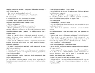 La Reina se puso roja de furia, y, tras dirigirle una mirada fulminante y
feroz, empezó a gritar:
—¡Que le corten la cabeza! ¡Que le corten...!
—¡Tonterías! —exclamó Alicia, en voz muy alta y decidida.
Y la Reina se calló.
El Rey le puso la mano en el brazo, y dijo con timidez:
—Considera, cariño, que sólo se trata de una niña!
La Reina se desprendió furiosa de él, y dijo al Valet:
—¡Dales la vuelta a éstos!
Y así lo hizo el Valet, muy cuidadosamente, con un pie.
—¡Arriba! —gritó la Reina, en voz fuerte y detonante.
Y los tres jardineros se pusieron en pie de un salto, y empezaron a hacer
profundas reverencias al Rey, a la Reina, a los infantes reales, al Valet y
a todo el mundo.
—¡Basta ya! —gritó la Reina—. ¡Me estáis poniendo nerviosa! —Y
después, volviéndose hacia el rosal, continuó—: ¡Qué diablos habéis
estado haciendo aquí?
—Con la venia de Su Majestad —empezó a explicar Dos, en tono muy
humilde, e hincando en el suelo una rodilla mientras hablaba—,
estábamos intentando...
—¡Ya lo veo! —estalló la Reina, que había estado examinando las rosas
¡Que les corten la cabeza!
Y el cortejo se puso de nuevo en marcha, aunque tres soldados se
quedaron allí para ejecutar a los desgraciados jardineros, que corrieron
a refugiarse junto a Alicia.
—¡No os cortarán la cabeza! —dijo Alicia, y los metió en una gran
maceta que había allí cerca.
Los tres soldados estuvieron algunos minutos dando vueltas por allí,
buscando a los jardineros, y después se marcharon tranquilamente tras
el cortejo.
—¿Han perdido sus cabezas? —gritó la Reina.
—Sí, sus cabezas se han perdido, con la venia de Su Majestad —gritaron
los soldados como respuesta.
—¡Muy bien! —gritó la Reina—. ¿Sabes jugar al croquet?
Los soldados guardaron silencio, y volvieron la mirada hacia Alicia,
porque era evidente que la pregunta iba dirigida a ella.
—¡Sí! —gritó Alicia.
—¡Pues andando! —vociferó la Reina.
Y Alicia se unió al cortejo, preguntándose con gran curiosidad qué iba a
suceder a continuación.
—Hace... ¡hace un día espléndido! —murmuró a su lado una tímida
vocecilla.
Alicia estaba andando al lado del Conejo Blanco, que la miraba con
ansiedad.
—Mucho —dijo Alicia—. ¿Dónde está la Duquesa? —¡Chitón! ¡Chitón!
—dijo el Conejo en voz baja y apremiante. Miraba ansiosamente a sus
espaldas mientras hablaba, y después se puso de puntillas, acercó el
hocico a la oreja de Alicia y susurró—: Ha sido condenada a muerte.
—¿Por qué motivo? —quiso saber Alicia.
—¿Has dicho «pobrecilla»? —preguntó el Conejo.
—No, no he dicho eso. No creo que sea ninguna «pobrecilla». He dicho:
«¿Por qué motivo?»
—Le dio un sopapo a la Reina... —empezó a decir el Conejo, y a Alicia le
dio un ataque de risa—. ¡Chitón! ¡Chitón! —suplicó el Conejo con una
vocecilla aterrada—. ¡Va a oírte la Reina! Lo ocurrido fue que la
Duquesa llegó bastante tarde, y la Reina dijo...
—¡Todos a sus sitios! —gritó la Reina con voz de trueno.
Y todos se pusieron a correr en todas direcciones, tropezando unos con
otros. Sin embargo, unos minutos después ocupaban sus sitios, y
empezó el partido.
 