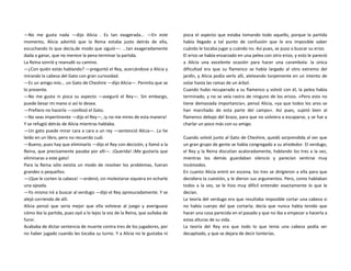 —No me gusta nada —dijo Alicia . Es tan exagerada... —En este
momento, Alicia advirtió que la Reina estaba justo detrás de ella,
escuchando lo que decía,de modo que siguió—: ...tan exageradamente
dada a ganar, que no merece la pena terminar la partida.
La Reina sonrió y reanudó su camino.
—¿Con quién estás hablando? —preguntó el Rey, acercándose a Alicia y
mirando la cabeza del Gato con gran curiosidad.
—Es un amigo mío... un Gato de Cheshire —dijo Alicia—. Permita que se
lo presente.
—No me gusta ni pizca su aspecto —aseguró el Rey—. Sin embargo,
puede besar mi mano si así lo desea.
—Prefiero no hacerlo —confesó el Gato.
—No seas impertinente —dijo el Rey—, ¡y no me mires de esta manera!
Y se refugió detrás de Alicia mientras hablaba.
—Un gato puede mirar cara a cara a un rey —sentenció Alicia—. Lo he
leído en un libro, pero no recuerdo cuál.
—Bueno, pues hay que eliminarlo —dijo el Rey con decisión, y llamó a la
Reina, que precisamente pasaba por allí—. ¡Querida! ¡Me gustaría que
eliminaras a este gato!
Para la Reina sólo existía un modo de resolver los problemas, fueran
grandes o pequeños.
—¡Que le corten la cabeza! —ordenó, sin molestarse siquiera en echarle
una ojeada.
—Yo mismo iré a buscar al verdugo —dijo el Rey apresuradamente. Y se
alejó corriendo de allí.
Alicia pensó que sería mejor que ella volviese al juego y averiguase
cómo iba la partida, pues oyó a lo lejos la voz de la Reina, que aullaba de
furor.
Acababa de dictar sentencia de muerte contra tres de los jugadores, por
no haber jugado cuando les tocaba su turno. Y a Alicia no le gustaba ni
pizca el aspecto que estaba tomando todo aquello, porque la partida
había llegado a tal punto de confusión que le era imposible saber
cuándo le tocaba jugar y cuándo no. Así pues, se puso a buscar su erizo.
El erizo se había enzarzado en una pelea con otro erizo, y esto le pareció
a Alicia una excelente ocasión para hacer una carambola: la única
dificultad era que su flamenco se había largado al otro extremo del
jardín, y Alicia podía verlo allí, aleteando torpemente en un intento de
volar hasta las ramas de un árbol.
Cuando hubo recuperado a su flamenco y volvió con él, la pelea había
terminado, y no se veía rastro de ninguno de los erizos. «Pero esto no
tiene demasiada importancia», pensó Alicia, «ya que todos los aros se
han marchado de esta parte del campo». Así pues, sujetó bien al
flamenco debajo del brazo, para que no volviera a escaparse, y se fue a
charlar un poco más con su amigo.
Cuando volvió junto al Gato de Cheshire, quedó sorprendida al ver que
un gran grupo de gente se había congregado a su alrededor. El verdugo,
el Rey y la Reina discutían acaloradamente, hablando los tres a la vez,
mientras los demás guardaban silencio y parecían sentirse muy
incómodos.
En cuanto Alicia entró en escena, los tres se dirigieron a ella para que
decidiera la cuestión, y le dieron sus argumentos. Pero, como hablaban
todos a la vez, se le hizo muy difícil entender exactamente lo que le
decían.
La teoría del verdugo era que resultaba imposible cortar una cabeza si
no había cuerpo del que cortarla; decía que nunca había tenido que
hacer una cosa parecida en el pasado y que no iba a empezar a hacerla a
estas alturas de su vida.
La teoría del Rey era que todo lo que tenía una cabeza podía ser
decapitado, y que se dejara de decir tonterías.
 