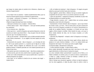 que tengo mis dudas sobre el carácter de tu flamenco. ¿Quieres que
intente el experimento?
—A lo mejor le da un picotazo —replicó prudentemente Alicia, que no
tenía las menores ganas de que se intentara el experimento.
—Es verdad —reconoció la Duquesa—. Los flamencos y la mostaza
pican. Y la moraleja de esto es:
«Pájaros de igual plumaje hacen buen maridaje».
—Sólo que la mostaza no es un pájaro —observó Alicia.
—Tienes toda la razón —dijo la Duquesa—. ¡Con qué claridad planteas
las cuestiones!
—Es un mineral, creo —dijo Alicia.
—Claro que lo es —asintió la Duquesa, que parecía dispuesta a estar de
acuerdo con todo lo que decía Alicia—. Hay una gran mina de mostaza
cerca de aquí. Y la moraleja de esto es...
—¡Ah, ya me acuerdo! —exclamó Alicia, que no había prestado atención
a este último comentario—. Es un vegetal. No tiene aspecto de serlo,
pero lo es.
—Enteramente de acuerdo —dijo la Duquesa—, y la moraleja de esto
es: «Sé lo que quieres parecer» o, si quieres que lo diga de un modo
más simple: «Nunca imagines ser diferente de lo que a los demás
pudieras parecer o hubieses parecido ser si les hubiera parecido que no
fueses lo que eres».
—Me parece que esto lo entendería mejor —dijo Alicia amablemente—
si lo viera escrito, pero tal como usted lo dice no puedo seguir el hilo.
—¡Esto no es nada comparado con lo que yo podría decir si quisiera! —
afirmó la Duquesa con orgullo.
—¡Por favor, no se moleste en decirlo de una manera más larga! —
imploró Alicia.
—¡Oh, no hables de molestias! —dijo la Duquesa—.Te regalo con gusto
todas las cosas que he dicho hasta este momento.
«¡Vaya regalito!», pensó Alicia. «¡Menos mal que no existen regalos de
cumpleaños de este tipo!» Pero no se atrevió a decirlo en voz alta.
—¿Otra vez pensativa? —preguntó la Duquesa, hundiendo un poco más
la afilada barbilla en el hombro de Alicia.
—Tengo derecho a pensar, ¿no? —replicó Alicia con acritud, porque
empezaba a estar harta de la Duquesa.
—Exactamente el mismo derecho dijo la Duquesa— que el que tienen
los cerdos a volar, y la mora... Pero en este punto, con gran sorpresa de
Alicia, la voz de la Duquesa se perdió en un susurro, precisamente en
medio de su palabra favorita, «moraleja», y el brazo con que tenía
cogida a Alicia empezó a temblar. Alicia levantó los ojos, y vio que la
Reina estaba delante de ellas, con los brazos cruzados y el ceño
tempestuoso.
—¡Hermoso día, Majestad! —empezó a decir la Duquesa en voz baja y
temblorosa.
—Ahora vamos a dejar las cosas bien claras rugió la Reina, dando una
patada en el suelo mientras hablaba—: ¡O tú o tu cabeza tenéis que
desaparecer del mapa! ¡Y en menos que canta un gallo! ¡Elige!
La Duquesa eligió, y desapareció a toda prisa.
—Y ahora volvamos al juego —le dijo la Reina a Alicia.
Alicia estaba demasiado asustada para decir esta boca es mía, pero
siguió dócilmente a la Reina hacia el campo de croquet.
Los otros invitados habían aprovechado la ausencia de la Reina, y se
habían tumbado a la sombra, pero, en cuanto la vieron, se apresuraron
a volver al juego, mientras la Reina se limitaba a señalar que un
segundo de retraso les costaría la vida.
Todo el tiempo que estuvieron jugando, la Reina no dejó de pelearse
con los otros jugadores, ni dejó de gritar «¡Que le corten a éste la
 