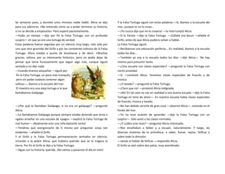 Se sentaron pues, y durante unos minutos nadie habló. Alicia se dijo
para sus adentros: «No entiendo cómo va a poder terminar su historia,
si no se decide a empezarla». Pero esperó pacientemente.
—Hubo un tiempo —dijo por fin la Falsa Tortuga, con un profundo
suspiro— en que yo era una tortuga de verdad.
Estas palabras fueron seguidas por un silencio muy largo, roto sólo por
uno que otro graznido del Grifo y por los constantes sollozos de la Falsa
Tortuga. Alicia estaba a punto de levantarse y de decir: «Muchas
gracias, señora, por su interesante historia», pero no podía dejar de
pensar que tenía forzosamente que seguir algo más, conque siguió
sentada y no dijo nada.
—Cuando éramos pequeñas —siguió por
fin la Falsa Tortuga, un poco más tranquila,
pero sin poder todavía contener algún
sollozo—, íbamos a la escuela del mar.
El maestro era una vieja tortuga a la que
llamábamos Galápago.
—¿Por qué lo llamaban Galápago, si no era un galápago? —preguntó
Alicia.
—Lo llamábamos Galápago porque siempre estaba diciendo que tenía a
«gala» enseñar en una escuela de «pago» —explicó la Falsa Tortuga de
mal humor—.¡Realmente eres una niña bastante tonta!
—Tendrías que avergonzarte de ti misma por preguntar cosas tan
evidentes —añadió el Grifo.
Y el Grifo y la Falsa Tortuga permanecieron sentados en silencio,
mirando a la pobre Alicia, que hubiera querido que se la tragara la
tierra. Por fin el Grifo le dijo a la Falsa Tortuga:
—Sigue con tu historia, querida. ¡No vamos a pasarnos el día en esto!
Y la Falsa Tortuga siguió con estas palabras:—Sí, íbamos a la escuela del
mar, aunque tú no lo creas...
—¡Yo nunca dije que no lo creyera! —la interrumpió Alicia.
—Sí lo hiciste —dijo la Falsa Tortuga. —¡Cállate esa boca! —añadió el
Grifo, antes de que Alicia pudiera volver a hablar.
La Falsa Tortuga siguió:
—Recibíamos una educación perfecta... En realidad, íbamos a la escuela
todos los días...
—También yo voy a la escuela todos los días —dijo Alicia—. No hay
motivo para presumir tanto.
—¿Una escuela con clases especiales? —preguntó la Falsa Tortuga con
cierta ansiedad.
—Sí —contestó Alicia. Tenemos clases especiales de francés y de
música.
—¿Y lavado? —preguntó la Falsa Tortuga.
—¡Claro que no! —protestó Alicia indignada.
—¡Ah! En tal caso no vas en realidad a una buena escuela —dijo la Falsa
Tortuga en tono de alivio—. En nuestra escuela había clases especiales
de francés, música y lavado.
—No han debido servirle de gran cosa —observó Alicia—, viviendo en el
fondo del mar.
—Yo no tuve ocasión de aprender —dijo la Falsa Tortuga con un
suspiro—. Sólo asistí a las clases normales.
—¿Y cuáles eran ésas? —preguntó Alicia interesada.
—Nos enseñaban a beber y a escupir, naturalmente. Y luego, las
diversas materias de la aritmética: a saber, fumar, reptar, feificar y
sobre todo la dimisión.
—Jamás oí hablar de feificar —respondió Alicia.
El Grifo se alzó sobre dos patas, muy asombrado:
 