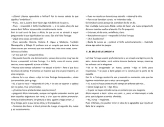 —¡Cómo! ¿Nunca aprendiste a feificar? Por lo menos sabrás lo que
significa "embellecer".
—Pues... eso sí, quiere decir hacer algo más bello de lo que es.
—Pues —respondió el Grifo triunfalmente—, si no sabes ahora lo que
quiere decir feificar es que estás completamente tonta.
Con lo cual cerró la boca a Alicia, la que ya no se atrevió a seguir
preguntando lo que significaban las cosas. Dijo a la Falsa Tortuga:
—¿Qué otras cosas aprendías allí?
—Pues aprendía Histeria, Histeria A ntigua y Moderna. También
Mareografía, y Dibujo. El profesor era un congrio que venía a darnos
clase una vez por semana y que nos enseñó eso, más otras cosas, como
la tintura al bóleo.
—¿Y eso qué es? —preguntó Alicia.
—No puedo hacerte una demostración, ya que ahora estoy muy baja de
forma —respondió la Falsa Tortuga. Y el Grifo, como él mismo podrá
decirte, nunca aprendió a tintar al bóleo.
—Nunca tuve tiempo suficiente —se excusó el Grifo—. Pero sí que iba a
las clases de Letras. Y teníamos un maestro que era un gran maestro, un
viejo cangrejo.
—Nunca fui a sus clases —dijo la Falsa Tortuga lloriqueando—, dicen
que enseñaba patín y riego.
—Sí, sí que lo hacía —respondió el Grifo. Y las dos se taparon la cabeza
con las patas, muy soliviantadas.
—¿Cuántas horas al día duraban esas lecciones?
—preguntó Alicia interesada, aunque no lograba entender mucho qué
eran aquellas asignaturas tan raras, o si es que no sabían pronunciar.
Tintura al bóleo debería ser pintura al óleo, y patín y riego serían La-
tín y Griego, pero lo que es las otras, se le escapaban.
—Teníamos diez horas al día el primer día. Luego, el segundo día, nueve
y así sucesivamente.
—Pues me resulta un horario muy extraño —observó la niña.
—Por eso se llamaban cursos, no entiendes nada.
Se llamaban cursos porque se acortaban de día en día.
Eso resultaba nuevo para Alicia y antes de hacer una nueva pregunta le
dio unas cuantas vueltas al asunto. Por fin preguntó:
—Entonces, el día once, sería fiesta, claro.
—Naturalmente que sí —respondió la Falsa Tortuga.
—¿Y el duodécimo?
—Basta de cursos ya —ordenó el Grifo autoritariamente—. Cuéntale
ahora algo sobre los juegos.
X . EL BAILE DE LA LANGOSTA
La Falsa Tortuga suspiró profundamente y se enjugó una lágrima con la
aleta. Antes de hablar, miró a Alicia durante bastante tiempo, mientras
los sollozos casi la ahogaban.
—Se te ha atragantado un hueso, parece —dijo el Grifo poco
respetuoso. Y se puso a darle golpes en la concha por la parte de la
espalda.
Por fin la Tortuga recobró la voz y reanudó su narración, solo que las
lágrimas resbalaban por su vieja cara arrugada.
—Tú acaso no hayas vivido mucho tiempo en el fondo del mar...
—Desde luego que no —dijo Alicia.
—Y quizá no hayas entrado nunca en contacto con una langosta.
Alicia empezó a decir: «Una vez comí...», pero se interrumpió a toda
prisa por si alguien se sentía ofendido.
—No, nunca —respondió.
Pues entonces, ¡no puedes tener ni idea de lo agradable que resulta el
Baile de la Langosta.
 