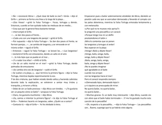 —No —reconoció Alicia—. ¿Qué clase de baile es ese?—Verás —dijo el
Grifo—, primero se forma una línea a lo largo de la playa...
—¡Dos líneas! —gritó la Falsa Tortuga—. Focas, tortugas y demás.
Entonces, cuando se han quitado todas las medusas de en medio...
—Cosa que por lo general lleva bastante tiempo
—interrumpió el Grifo.
—... se dan dos pasos al frente...
—¡Cada uno con una langosta de pareja! —gritó el Grifo.
—Por supuesto —dijo la Falsa Tortuga—. Se dan dos pasos al frente, se
forman parejas...—...se cambia de langosta, y se retrocede en el
mismo orden —siguió el Grifo.
—Entonces —siguió la Falsa Tortuga— se lanzan las...—¡Las langostas!
—exclamó el Grifo con entusiasmo, dando un salto en el aire.
—...lo más lejos que se pueda en el mar...
—¡Y a nadar tras ellas! —chilló el Grifo.
—¡Se da un salto mortal en el mar! —gritó la Falsa Tortuga, dando
palmadas de entusiasmo.
—¡Se cambia otra vez de langosta! —aulló el Grifo.
—Se vuelve a la playa, y... aquí termina la primera figura —dijo la Falsa
Tortuga, mientras bajaba repentinamente la voz.
Y las dos criaturas, que habían estado dando saltos y haciendo cabriolas
durante toda la explicación, se volvieron a sentar muy tristes y
tranquilas, y miraron a Alicia.
—Debe de ser un baile precioso —dijo Alicia con timidez. —¿Te gustaría
ver un poquito cómo se baila? —propuso la Falsa Tortuga.
—Claro, me gustaría muchísimo —dijo Alicia.
—¡Ea, vamos a intentar la primera figura! —le dijo la Falsa Tortuga al
Grifo—. Podemos hacerlo sin langostas, sabes. ¿Quién va a cantar?
—Cantarás tú —dijo el Grifo—. Yo he olvidado la letra.
Empezaron pues a bailar solemnemente alrededor de Alicia, dándole un
pisotón cada vez que se acercaban demasiado y llevando el compás con
las patas delanteras, mientras la Falsa Tortuga entonaba lentamente y
con melancolía:
«¿Por qué no te mueves más aprisa?»
le preguntó una pescadilla a un caracol.
«Porque tengo tras mí un delfín
pisoteándome el talón.»
¡Mira lo contentas que se ponen
las langostas y tortugas al andar!
Nos esperan en la playa
¡Venga! ¡Baila y déjate llevar!
¡Venga, baila, venga, baila,
venga, baila y déjate llevar!
¡Baila, venga, baila, venga,
baila, venga y déjate llevar!
¡No te puedes imaginar
qué agradable es el baile
cuando nos arrojan
con las langostas hacia el mar!
Pero el caracol respondía siempre:
«¡Demasiado lejos, demasiado lejos!»
y ni siquiera se preocupaba de mirar.
No quería bailar, no quería bailar,
no quería bailar...
—Muchas gracias. Es un baile muy interesante —dijo Alicia, cuando vio
con alivio que el baile había terminado—. ¡Y me ha gustado mucho esta
canción de la pescadilla!
—Oh, respecto a la pescadilla... —dijo la Falsa Tortuga—. Las pescadillas
son... Bueno, supongo que tú ya habrás visto alguna.
 