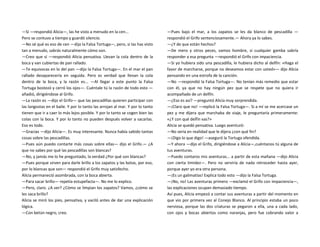 —Sí —respondió Alicia—, las he visto a menudo en la cen...
Pero se contuvo a tiempo y guardó silencio.
—No sé qué es eso de cen —dijo la Falsa Tortuga—, pero, si las has visto
tan a menudo, sabrás naturalmente cómo son.
—Creo que sí —respondió Alicia pensativa. Llevan la cola dentro de la
boca y van cubiertas de pan rallado.
—Te equivocas en lo del pan —dijo la Falsa Tortuga—. En el mar el pan
rallado desaparecería en seguida. Pero es verdad que llevan la cola
dentro de la boca, y la razón es... —Al llegar a este punto la Falsa
Tortuga bostezó y cerró los ojos—. Cuéntale tú la razón de todo esto —
añadió, dirigiéndose al Grifo.
—La razón es —dijo el Grifo— que las pescadillas quieren participar con
las langostas en el baile. Y por lo tanto las arrojan al mar. Y por lo tanto
tienen que ir a caer lo más lejos posible. Y por lo tanto se cogen bien las
colas con la boca. Y por lo tanto no pueden después volver a sacarlas.
Eso es todo.
—Gracias —dijo Alicia—. Es muy interesante. Nunca había sabido tantas
cosas sobre las pescadillas.
—Pues aún puedo contarte más cosas sobre ellas— dijo el Grifo.— ¿A
que no sabes por qué las pescadillas son blancas?
—No, y jamás me lo he preguntado, la verdad ¿Por qué son blancas?
—Pues porque sirven para darle brillo a los zapatos y las botas, por eso,
por lo blancas que son— respondió el Grifo muy satisfecho.
Alicia permaneció asombrada, con la boca abierta.
—Para sacar brillo— repetía estupefacta—. No me lo explico.
—Pero, claro. ¿A ver? ¿Cómo se limpian los zapatos? Vamos, ¿cómo se
les saca brillo?
Alicia se miró los pies, pensativa, y vaciló antes de dar una explicación
lógica.
—Con betún negro, creo.
—Pues bajo el mar, a los zapatos se les da blanco de pescadilla —
respondió el Grifo sentenciosamente.— Ahora ya lo sabes.
—¿Y de que están hechos?
—De mero y otros peces, vamos hombre, si cualquier gamba sabría
responder a esa pregunta —respondió el Grifo con impaciencia.
—Si yo hubiera sido una pescadilla, le hubiera dicho al delfín: «Haga el
favor de marcharse, porque no deseamos estar con usted»— dijo Alicia
pensando en una estrofa de la canción.
—No —respondió la Falsa Tortuga—. No tenían más remedio que estar
con él, ya que no hay ningún pez que se respete que no quiera ir
acompañado de un delfín.
—¿Eso es así? —preguntó Alicia muy sorprendida.
—¡Claro que no! —replicó la Falsa Tortuga—. Si a mí se me acercase un
pez y me dijera que marchaba de viaje, le preguntaría primeramente:
«¿Y con qué delfín vas?»
Alicia se quedó pensativa. Luego aventuró:
—No sería en realidad que le dijera ¿con qué fin?
—¡Digo lo que digo! —aseguró la Tortuga ofendida.
—Y ahora —dijo el Grifo, dirigiéndose a Alicia—,cuéntanos tú alguna de
tus aventuras.
—Puedo contaros mis aventuras... a partir de esta mañana —dijo Alicia
con cierta timidez—. Pero no serviría de nada retroceder hasta ayer,
porque ayer yo era otra persona.
—¡Es un galimatías! Explica todo esto —dijo la Falsa Tortuga.
—¡No, no! Las aventuras primero —exclamó el Grifo con impaciencia—,
las explicaciones ocupan demasiado tiempo.
Así pues, Alicia empezó a contar sus aventuras a partir del momento en
que vio por primera vez al Conejo Blanco. Al principio estaba un poco
nerviosa, porque las dos criaturas se pegaron a ella, una a cada lado,
con ojos y bocas abiertos como naranjas, pero fue cobrando valor a
 