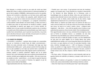 Poco después, su mirada se posó en una cajita de cristal que había
debajo de la mesa. La abrió y encontró dentro un diminuto pastelillo, en
que se leía la palabra «CÓMEME», deliciosamente escrita con grosella.
«Bueno, me lo comeré», se dijo Alicia, «y si me hace crecer, podré coger
la llave, y, si me hace todavía más pequeña, podré deslizarme por
debajo de la puerta. De un modo o de otro entraré en el jardín, y eso es
lo que importa.» Dio un mordisquito y se preguntó nerviosísima:
«¿Hacia dónde? ¿Hacia dónde?» Al mismo tiempo, se llevó una mano a
la cabeza para notar en qué dirección se iniciaba el cambio, y quedó
muy sorprendida al advertir que seguía con el mismo tamaño. En
realidad, esto es lo que sucede normalmente cuando se da un mordisco
a un pastel, pero Alicia estaba ya tan acostumbrada a que todo lo que le
sucedía fuera extraordinario, que le pareció muy aburrido y muy tonto
que la vida discurriese por cauces normales. Así pues pasó a la acción, y
en un santiamén dio buena cuenta del pastelito.
II. EL CHARCO DE LÁGRIMAS
—¡Curiorífico y curiorífico! —exclamó Alicia (estaba tan sorprendida,
que por un momento se olvidó hasta de hablar correctamente)—.
¡Ahora me estoy estirando como el telescopio más largo que haya
existido jamás! ¡Adiós, pies! —gritó, porque cuando miró hacia abajo vio
que sus pies quedaban ya tan lejos que parecía fuera a perderlos de
vista—. ¡Oh, mis pobrecitos pies! ¡Me pregunto quién os pondrá ahora
vuestros zapatos y vuestros calcetines! ¡Seguro que yo no podré
hacerlo! Voy a estar demasiado lejos para ocuparme personalmente de
vosotros: tendréis que arreglároslas como podáis... Pero voy a tener que
ser amable con ellos —pensó Alicia—, ¡o a lo mejor no querrán llevarme
en la dirección en que yo quiera ir! Veamos: les regalaré un par de
zapatos nuevos todas las Navidades.
Y siguió planeando cómo iba a llevarlo a cabo:
—Tendrán que ir por correo. ¡Y qué gracioso será esto de mandarse
regalos a los propios pies! ¡Y qué chocante va a resultar la dirección!Al
Sr. Pie Derecho de Alicia Alfombra de la Chimenea, junto al
Guardafuegos (con un abrazo de Alicia). ¡Dios mío, qué tonterías tan
grandes estoy diciendo! Justo en este momento, su cabeza chocó con el
techo de la sala: en efecto, ahora medía más de dos metros. Cogió
rápidamente la llavecita de oro y corrió hacia la puerta del jardín.
¡Pobre Alicia! Lo máximo que podía hacer era echarse de lado en el
suelo y mirar el jardín con un solo ojo; entrar en él era ahora más difícil
que nunca. Se sentó en el suelo y volvió a llorar. —¡Debería darte
vergüenza! —dijo Alicia—. ¡Una niña tan grande como tú (ahora sí que
podía decirlo) y ponerse a llorar de este modo! ¡Para inmediatamente!
Pero siguió llorando como si tal cosa, vertiendo litros de lágrimas, hasta
que se formó un verdadero charco a su alrededor, de unos diez
centímetros de profundidad y que cubría la mitad del suelo de la sala.
Al poco rato oyó un ruidito de pisadas a lo lejos, y se secó rápidamente
los ojos para ver quién llegaba. Era el Conejo Blanco que volvía,
espléndidamente vestido, con un par de guantes blancos de cabritilla en
una mano y un gran abanico en la otra. Se acercaba trotando a toda
prisa, mientras rezongaba para sí: —¡Oh! ¡La Duquesa, la Duquesa!
¡Cómo se pondrá si la hago esperar! Alicia se sentía tan desesperada
que estaba dispuesta a pedir socorro a cualquiera. Así pues, cuando el
Conejo estuvo cerca de ella, empezó a decirle tímidamente y en voz
baja:
—Por favor, señor...El Conejo se llevó un susto tremendo, dejó caer los
guantes blancos de cabritilla y el abanico, y escapó a todo correr en la
oscuridad.
Alicia recogió el abanico y los guantes, Y, como en el vestíbulo hacía
mucho calor, estuvo abanicándose todo el tiempo mientras se decía:
—¡Dios mío! ¡Qué cosas tan extrañas pasan hoy! Y ayer todo pasaba
 