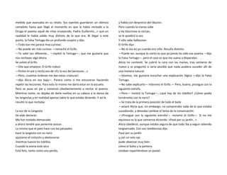 medida que avanzaba en su relato. Sus oyentes guardaron un silencio
completo hasta que llegó el momento en que le había recitado a la
Oruga el poema aquél de «Has envejecido, Padre Guillermo...» que en
realidad le había salido muy distinto de lo que era. Al llegar a este
punto, la Falsa Tortuga dio un profundo suspiro y dijo:
—Todo eso me parece muy curioso.
—No puede ser más curioso —remachó el Grifo.
—Te salió tan diferente... —repitió la Tortuga—, que me gustaría que
nos recitases algo ahora.
Se volvió al Grifo.
—Dile que empiece. El Grifo indicó:
—Ponte en pie y recita eso de «Es la voz del perezoso...»
—Pero, ¡cuántas órdenes me dan estas criaturas!
—dijo Alicia en voz baja—. Parece como si me estuvieran haciendo
repetir las lecciones. Para esto lo mismo me daría estar en la escuela.
Pero se puso en pie y comenzó obedientemente a recitar el poema.
Mientras tanto, no dejaba de darle vueltas en su cabeza a la danza de
las langostas y en realidad apenas sabía lo que estaba diciendo. Y así le
resultó lo que recitaba:
La voz de la Langosta
he oído declarar:
Me han tostado demasiado
y ahora tendré que ponerme azúcar.
Lo mismo que el pato hace con los párpados
hace la langosta con su nariz:
ajustarse el cinturón y abotonarse
mientras tuerce los tobillos.
Cuando la arena está seca
Está feliz, tanto como una perdiz,
y habla con desprecio del tiburón.
Pero cuando la marea sube
y los tiburones la cercan,
se le quiebra la voz
Y sólo sabe balbucear.
El Grifo dijo:
—No lo oía así yo cuando era niño. Resulta distinto.
—Puede ser, aunque lo cierto es que yo jamás he oído ese poema —dijo
la Falsa Tortuga—, pero el caso es que me suena a disparates.
Alicia no contestó. Se cubrió la cara con las manos, tras sentarse de
nuevo y se preguntó si sería posible que nada pudiera suceder allí de
una manera natural.
—Veamos, me gustaría escuchar una explicación lógica —dijo la Falsa
Tortuga.
—No sabe explicarlo— intervino el Grifo.— Pero, bueno, prosigue con la
siguiente estrofa.
—Pero— insistió la Tortuga—, ¿qué hay de los tobillos? ¿Cómo podía
torcérselos con la nariz?
—Se trata de la primera posición de todo el baile
—aclaró Alicia que, sin embargo, no comprendía nada de lo que estaba
sucediendo, y deseaba cambiar el tema de la conversación.
—¡Prosigue con la siguiente estrofa!— reclamó el Grifo—. Si no me
equivoco es la que comienza diciendo: «Pasé por su jardín...»
Alicia obedeció, aunque estaba segura de que todo iba a seguir saliendo
tergiversado. Con voz temblorosa dijo:
Pasé por su jardín
y con un solo ojo
pude observar muy bien
cómo el búho y la pantera
estaban repartiéndose un pastel.
 
