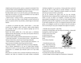 «¡Ojalá el juicio termine pronto», pensó, «y repartan la merienda!» Pero
no parecía haber muchas posibilidades de que así fuera, y Alicia se puso
a mirar lo que ocurría a su alrededor, para matar el tiempo.
No había estado nunca en una corte de justicia, pero había leído cosas
sobre ellas en los libros, y se sintió muy satisfecha al ver que sabía el
nombre de casi todo lo que allí había.
—Aquel es el juez —se dijo a sí misma—, porque lleva esa gran peluca.
El Juez, por cierto, era el Rey; y como llevaba la corona encima de la
peluca, no parecía sentirse muy cómodo, y desde luego no tenía buen
aspecto.
—Y aquello es el estrado del jurado —pensó Alicia—, y esas doce
criaturas (se vio obligada a decir «criaturas», sabéis, porque algunos
eran animales de pelo y otros eran pájaros) supongo que son los
miembros del jurado.
Repitió esta última palabra dos o tres veces para sí, sintiéndose
orgullosa de ella: Alicia pensaba, y con razón, que muy pocas niñas de su
edad podían saber su significado.
Los doce jurados estaban escribiendo afanosamente en unas pizarras.
—¿Qué están haciendo? —le susurró Alicia al Grifo—. No pueden tener
nada que anotar ahora, antes de que el juicio haya empezado.
—Están anotando sus nombres —susurró el Grifo como respuesta—, no
vaya a ser que se les olviden antes de que termine el juicio.
—¡Bichejos estúpidos! —empezó a decir Alicia en voz alta e indignada.
Pero se detuvo rápidamente al oír que el Conejo Blanco gritaba:
«¡Silencio en la sala!», y al ver que el Rey se calaba los anteojos y miraba
severamente a su alrededor para descubrir quién era el que había
hablado.
Alicia pudo ver, tan bien como si estuviera mirando por encima de sus
hombros, que todos los miembros del jurado estaban escribiendo
«¡bichejos estúpidos!» en sus pizarras, e incluso pudo darse cuenta de
que uno de ellos no sabía cómo se escribía «bichejo» y tuvo que
preguntarlo a su vecino. «¡Menudo lío habrán armado en sus pizarras
antes de que el juicio termine!», pensó Alicia.
Uno de los miembros del jurado tenía una tiza que chirriaba.
Naturalmente esto era algo que Alicia no podía soportar, así pues dio la
vuelta a la sala, se colocó a sus espaldas, y encontró muy pronto
oportunidad de arrebatarle la tiza. Lo hizo con tanta habilidad que el
pobrecillo jurado (era Bill, la Lagartija) no se dio cuenta en absoluto de
lo que había sucedido con su tiza; y así, después de buscarla por todas
partes, se vio obligado a escribir con un dedo el resto de la jornada; y
esto no servía de gran cosa, pues no dejaba marca alguna en la pizarra.
—¡Heraldo, lee la acusación! —dijo el Rey.
Y entonces el Conejo Blanco dio tres toques de trompeta, y desenrolló
el pergamino, y leyó lo que sigue:
La Reina cocinó varias tartas
un día de verano azul,
el Valet se apoderó de esas
tartas
Y se las llevó a Estambul.
—¡Considerad vuestro vere-
dicto! —dijo el Rey al jurado.
—¡Todavía no! ¡Todavía no!
le interrumpió apresuradamente el Conejo—. ¡Hay muchas otras cosas
antes de esto!
—Llama al primer testigo —dijo el Rey.
Y el Conejo dio tres toques de trompeta y gritó:
—¡Primer testigo! El primer testigo era el Sombrerero. Compareció
 