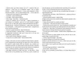 —¡Querrás decir que titileo empieza con la T! —replicó el Rey con
aspereza—. ¿Crees que no sé ortografía? ¡Sigue! —Soy un pobre
hombre... —siguió el Sombrerero— y otras cosas empezaron a titilar
después de aquello... pero la Liebre de Marzo dijo... —¡Yo no dije eso!
—se apresuró a interrumpirle la Liebre de Marzo.
—¡Lo dijiste! —gritó el Sombrerero.
—¡Lo niego! —dijo la Liebre de Marzo.
—Ella lo niega —dijo el Rey—. Tachad esta parte.
—Bueno, en cualquier caso, el Lirón dijo... —siguió el Sombrerero, y
miró ansioso a su alrededor, para ver si el Lirón también lo negaba,
pero el Lirón no negó nada, porque estaba profundamente dormido—.
Después de esto —continuó el Sombrerero—, cogí un poco más de pan
con mantequilla... —¿Pero qué fue lo que dijo el Lirón? —preguntó uno
de los miembros del jurado.
—De esto no puedo acordarme —dijo el Sombrerero.
—Tienes que acordarte —subrayó el Rey—, o haré que te ejecuten.
El desgraciado Sombrerero dejó caer la taza de té y el pan con
mantequilla, y cayó de rodillas.
—Soy un pobre hombre, Majestad —empezó.
—Lo que eres es un pobre orador —dijo sarcástico el Rey.
Al llegar a este punto uno de los conejillos de indias empezó a aplaudir,
y fue inmediatamente reprimido por los ujieres de la corte. (Como eso
de «reprimir» puede resultar difícil de entender, voy a explicar con
exactitud lo que pasó. Los ujieres tenían un gran saco de lona, cuya boca
se cerraba con una cuerda: dentro de este saco metieron al conejillo de
indias, la cabeza por delante, y después se sentaron encima).
—Me alegro muchísimo de haber visto esto —se dijo Alicia—. Estoy
harta de leer en los periódicos que, al final de un juicio, «estalló una
salva de aplausos, que fue inmediatamente reprimida por los ujieres de
la sala», y nunca comprendí hasta ahora lo que querían decir.
—Si esto es todo lo que sabes del caso, ya puedes bajar del estrado —
siguió diciendo el Rey.
—No puedo bajar más abajo —dijo el Sombrerero—, porque ya estoy en
el mismísimo suelo.
—Entonces puedes sentarte —replicó el Rey.
Al llegar a este punto el otro conejillo de indias empezó a aplaudir, y fue
también reprimido.
—¡Vaya, con eso acaban los conejillos de indias!
—se dijo Alicia—. Me parece que todo irá mejor sin ellos.
—Preferiría terminar de tomar el té —dijo el Sombrerero, lanzando una
mirada inquieta hacia la Reina, que estaba leyendo la lista de cantantes.
—Puedes irte —dijo el Rey. Y el Sombrerero salió volando de la sala, sin
esperar siquiera el tiempo suficiente para ponerse los zapatos.
—Y al salir que le corten la cabeza —añadió la Reina, dirigiéndose a uno
de los ujieres.
Pero el Sombrerero se había perdido de vista, antes de que el ujier
pudiera llegar a la puerta de la sala.
—¡Llama al siguiente testigo! —dijo el Rey.
El siguiente testigo era la cocinera de la Duquesa.
Llevaba el pote de pimienta en la mano, y Alicia supo que era ella,
incluso antes de que entrara en la sala,
por el modo en que la gente que estaba cerca de la puerta empezó a
estornudar.
—Di lo que tengas que declarar —ordenó el Rey.
—De eso nada —dijo la cocinera.
El Rey miró con ansiedad al Conejo Blanco, y el Conejo Blanco dijo en
voz baja:
 