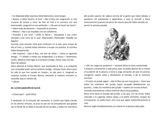 —Su Majestad debe examinar detenidamente a este testigo.
—Bueno, si debo hacerlo, lo haré —dijo el Rey con resignación, y, tras
cruzarse de brazos y mirar de hito en hito a la cocinera con aire
amenazador, preguntó en voz profunda—: ¿De qué se hacen las tartas?
—Sobre todo de pimienta —respondió la cocinera.
—Melaza —dijo a sus espaldas una voz soñolienta.
—Prended a ese Lirón —chilló la Reina—. ¡Decapitad a ese Lirón!
¡Arrojad a ese Lirón de la sala! ¡Reprimidle! ¡Pellizcadle! ¡Dejadle sin
bigotes!
Durante unos minutos reinó gran confusión en la sala, para arrojar de
ella al Lirón, y, cuando todos volvieron a ocupar sus puestos, la cocinera
había desaparecido.
—¡No importa! —dijo el Rey, con aire de alivio—. Llama al siguiente
testigo. —Y añadió a media voz dirigiéndose a la Reina—: Realmente,
cariño, debieras interrogar tú al próximo testigo. ¡Estas cosas me dan
dolor de cabeza!
Alicia observó al Conejo Blanco, que examinaba la lista, y se preguntó
con curiosidad quién sería el próximo testigo. «Porque hasta ahora poco
ha sido lo que han sacado en limpio», se dijo para sí. Imaginad su
sorpresa cuando el Conejo Blanco, elevando al máximo volumen su
vocecilla, leyó el nombre de:
—¡Alicia!
XII. LA DECLARACIÓN DE ALICIA
—¡Estoy aquí! —gritó Alicia.
Y olvidando, en la emoción del momento, lo mucho que había crecido
en los últimos minutos, se puso en pie con tal precipitación que golpeó
con el borde de su falda el estrado de los jurados, y todos los miembros
del jurado cayeron de cabeza encima de la gente que había debajo, y
quedaron allí pataleando y agitándose, y esto le recordó a Alicia
intensamente la pecera de peces de colores que ella había volcado sin
querer la semana pasada.
—¡Oh, les ruego me perdonen! —exclamó Alicia en tono consternado.
Y empezó a levantarlos a toda prisa, pues no podía apartar de su mente
el accidente de la pecera, y tenía la vaga sensación de que era preciso
recogerlas cuanto antes y devolverlos al estrado, o de lo contrario
morirían.
—El juicio no puede seguir —dijo el Rey con voz muy grave— hasta que
todos los miembros del jurado hayan ocupado debidamente sus
puestos... todos los miembros del jurado —repitió con mucho énfasis,
mirando severamente a Alicia mientras decía estas palabras.
Alicia miró hacia el estrado del jurado, y vio que, con las prisas, había
colocado a la Lagartija cabeza abajo, y el pobre animalito, incapaz de
incorporarse, no podía hacer otra cosa que agitar melancólicamente la
cola.
Alicia lo cogió inmediatamente y lo colocó en la postura adecuada.
 