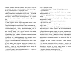 Todos los miembros del jurado escribieron en sus pizarras: «Ella está
convencida de que estos versos no tienen pies ni cabeza», pero ninguno
de ellos se atrevió a explicar el contenido del escrito.
—Si el poema no tiene sentido —dijo el Rey—, eso nos evitará muchas
complicaciones, porque no tendremos que buscárselo. Y, sin embargo
—siguió, apoyando el papel sobre sus rodillas y mirándolo con ojos
entornados—, me parece que yo veo algún significado... Y yo a nadar no
aprendí... Tú no sabes nadar, ¿o sí sabes? —añadió, dirigiéndose al
Valet.
El Valet sacudió tristemente la cabeza.
—¿Tengo yo aspecto de saber nadar? —dijo. (Desde luego no lo tenía,
ya que estaba hecho enteramente de cartón.)
—Hasta aquí todo encaja —observó el Rey, y siguió murmurando para sí
mientras examinaba los versos—: Bien sabemos que es verdad...
Evidentemente se refiere al jurado... Pero si ella insistiera... Tiene que
ser la Reina... ¿Qué te podría pasar?... ¿Qué, en efecto? Yo di una, ellos
dos... Vaya, esto debe ser lo que él hizo con las tartas...—Pero después
sigue todas volvieron a ti —observó Alicia.
—¡Claro, y aquí están! —exclamó triunfalmente el Rey, señalando las
tartas que había sobre la mesa.
Está más claro que el agua. Y más adelante... Antes del ataque de ella...
¿Tú nunca tienes ataques, verdad, querida? —le dijo a la Reina.
—¡Nunca! —rugió la Reina furiosa, arrojando un tintero contra la pobre
Lagartija.
(La infeliz Lagartija había renunciado ya a escribir en su pizarra con el
dedo, porque se dio cuenta de que no dejaba marca, pero ahora se
apresuró a empezar de nuevo, aprovechando la tinta que le caía
chorreando por la cara, todo el rato que pudo).
—Entonces las palabras del verso no pueden atacarte a ti —dijo el Rey,
mirando a su alrededor con una sonrisa.
Había un silencio de muerte.
—¡Es un juego de palabras! —tuvo que explicar el Rey con acritud.
Y ahora todos rieron.
—¡Que el jurado considere su veredicto! —ordenó el Rey, por
centésima vez aquel día.
—¡No! ¡No! —protestó la Reina—. Primero la sentencia... El veredicto
después.
—¡Valiente idiotez! —exclamó Alicia alzando la voz—. ¡Qué ocurrencia
pedir la sentencia primero!
—¡Cállate la boca! —gritó la Reina, poniéndose color púrpura.
—¡No quiero! —dijo Alicia.
—¡Que le corten la cabeza! —chilló la Reina a grito pelado.
Nadie se movió.
—¿Quién le va a hacer caso? —dijo Alicia (al llegar a este momento ya
había crecido hasta su estatura normal)—. ¡No sois todos más que una
baraja de cartas!
Al oír esto la baraja se elevó por los aires y se precipitó en picada contra
ella. Alicia dio un pequeño grito, mitad de miedo y mitad de enfado, e
intentó sacársela de encima... Y se encontró tumbada en la ribera, con
la cabeza apoyada en la falda de su hermana, que le estaba quitando
cariñosamente de la cara unas hojas secas que habían caído desde los
árboles.
—¡Despierta ya, Alicia! —le dijo su hermana—. ¡Cuánto rato has
dormido!
—¡Oh, he tenido un sueño tan extraño! —dijo Alicia. Y le contó a su
hermana, tan bien como sus recuerdos lo permitían, todas las
sorprendentes aventuras que hemos estado leyendo. Y, cuando
huboterminado, su hermana le dio un beso y le dijo:
—Realmente, ha sido un sueño extraño, cariño.
Pero ahora corre a merendar. Se está haciendo tarde.
 