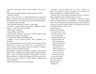 —Pues ella, naturalmente —dijo el Dodo, señalando a Alicia con el
dedo.
Y todo el grupo se agolpó alrededor de Alicia, gritando como locos:
—¡Premios! ¡Premios!
Alicia no sabía qué hacer, y se metió desesperada una mano en el
bolsillo, y encontró una caja de confites (por suerte el agua salada no
había entrado dentro), y los repartió como premios. Había exactamente
un confite para cada uno de ellos.
—Pero ella también debe tener un premio —dijo el Ratón.
—Claro que sí —aprobó el Dodo con gravedad, y, dirigiéndose a Alicia,
preguntó—: ¿Qué más tienes en el bolsillo?
—Sólo un dedal —dijo Alicia.
—Venga el dedal —dijo el Dodo.
Y entonces todos la rodearon una vez más, mientras el Dodo le ofrecía
solemnemente el dedal con las palabras:
—Os rogamos que aceptéis este elegante dedal.
Y después de este cortísimo discurso, todos aplaudieron con
entusiasmo.
Alicia pensó que todo esto era muy absurdo, pero los demás parecían
tomarlo tan en serio que no se atrevió a reír, y, como tampoco se le
ocurría nada que decir, se limitó a hacer una reverencia, y a coger el
dedal, con el aire más solemne que pudo.
Había llegado el momento de comerse los confites, lo que provocó
bastante ruido y confusión, pues los pájaros grandes se quejaban de que
sabían a poco, y los pájaros pequeños se atragantaban y había que
darles palmaditas en la espalda. Sin embargo, por fin terminaron con los
confites, y de nuevo se sentaron en círculo, y pidieron al Ratón que les
contara otra historia.
—Me prometiste contarme tu vida, ¿te acuerdas?
—dijo Alicia—. Y por qué odias a los... G. y a los P. —añadió en un
susurro, sin atreverse a nombrar a los gatos y a los perros por su
nombre completo para no ofender al Ratón de nuevo.
—¡Arrastro tras de mí una realidad muy larga y muy triste! —exclamó el
Ratón, dirigiéndose a Alicia y dejando escapar un suspiro.
—Desde luego, arrastras una cola larguísima —dijo Alicia, mientras
echaba una mirada admirativa a la cola del Ratón—, pero ¿por qué dices
que es triste? Y tan convencida estaba Alicia de que el Ratón se refería a
su cola, que, cuando él empezó a hablar, la historia que contó tomó en
la imaginación de Alicia una forma así:
Cierta Furia dijo a un
Ratón al que se encontró
en su casa: ‘Vamos a ir jun-
tos ante la Ley: Yo te acusa-
ré, y tú te defenderás.
¡Vamos! No admitiré más
discusiones Hemos de
tener un proceso, por-
que esta mañana no he
tenido ninguna otra
cosa que hacer.’ El
Ratón respondió a la
Furia: ‘Ese pleito, se-
ñora no servirá si no
tenemos juez y jurado,
y no servirá más que
para que nos gritemos
uno a otro como una
pareja de tontos’.
Y replicó la Fu-
 