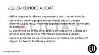 ¿QUIÉN CONOCE ALICIA?
• ALICIA no posee la relevancia que merece por su escasa difusión.
• No tiene un dominio propio, se recomienda adquirir uno (de
preferencia .pe) lo cual mejoraría su posicionamiento en los motores
de búsqueda.
• Su diseño web no es atractivo, debería ser responsive y contar con
botones para compartir su información en las redes sociales.
• No tiene presencia en las redes sociales, se verían crear perfiles y/o
páginas en Twitter, Facebook y Linkedin.
www.etniavirtual.com
 