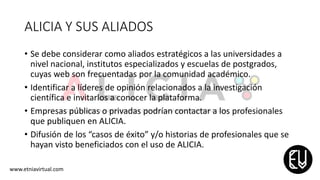 ALICIA Y SUS ALIADOS
• Se debe considerar como aliados estratégicos a las universidades a
nivel nacional, institutos especializados y escuelas de postgrados,
cuyas web son frecuentadas por la comunidad académico.
• Identificar a líderes de opinión relacionados a la investigación
científica e invitarlos a conocer la plataforma.
• Empresas públicas o privadas podrían contactar a los profesionales
que publiquen en ALICIA.
• Difusión de los “casos de éxito” y/o historias de profesionales que se
hayan visto beneficiados con el uso de ALICIA.
www.etniavirtual.com
 