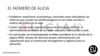 EL NÚMERO DE ALICIA
• Establecer mediciones cuantitativas, tomando como indicadores las
métricas que arrojen los perfiles/páginas en las redes sociales y
análisis del tráfico en la web.
• Contar con personal capacitado para las relaciones públicas, la
administración de ALICIA en las redes sociales y métricas de la web.
• En conclusión, en el presupuesto se debe considerar el re-diseño de la
página WEB, compra de dominio propio, administración y/o
capacitación para el community management y logística para su
ejecución.
www.etniavirtual.com
 