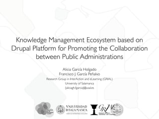 Knowledge Management Ecosystem based on 
Drupal Platform for Promoting the Collaboration 
between Public Administrations 
Alicia García Holgado 
Francisco J. García Peñalvo 
Research Group in InterAction and eLearning (GRIAL) 
University of Salamanca 
{aliciagh,fgarcia}@usal.es 
 