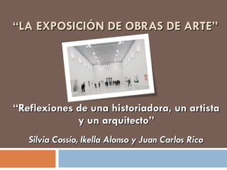 “ LA EXPOSICIÓN DE OBRAS DE ARTE” “ Reflexiones de una historiadora, un artista y un arquitecto” Silvia Cossío, Ikella Alonso y Juan Carlos Rico 