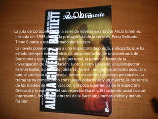 2.Obra
La jota de Corazones es una serie de novelas escrita por Alicia Giménez,
 iniciada en 1983,donde la protagonista de la serie es Petra Delicado.
 Tiene 8 parte y esta ordenado por sucesos .
 La novela pone en escena a una inspectora de policía, y abogada, que ha
 estado siempre en el servicio de documentación de una comisaría de
 Barcelona y que, por falta de personal, la ponen al frente de la
 investigación de una violación. Junto a Petra Delicado, el subinspector
 Fermín Galán, a punto de jubilarse, forman una pareja un tanto peculiar y
 que, al principio de la novela, tienen malísimas relaciones personales. La
 trama se va complicando con nuevas violaciones y un muerto, la presencia
 de los medios de comunicación, y la poca experiencia de la inspectora
 Delicado y la excesiva del subinspector Garzón. El trasfondo social es muy
 interesante, los barrios obreros de la Barcelona menos visible y menos
 fashion.
 