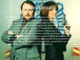 3.Petra Delicado
Petra Delicado es un personaje literario. Se trata de una inspectora de
  policía destinada en Barcelona. El carácter de Petra Delicado es complejo
  y lleno de contrastes. Delicado es dura pero sensible y idealista , muy
  atenta a ocultar su fragilidad detrás de una máscara de ironía. Completa y
  decisiva en su trabajo, a menudo es brusca con los colegas e intolerante
  respecto a los ritos sociales y mundanos, rehuyendo el compromiso,
  incluso en su vida privada y por tanto vive sola, al no estar dispuesta a
  renunciar a la independencia y a sus propios hábitos, el coste de una vida
  sentimental agitada. El contrapunto del personaje es su compañero de
  investigaciones, el subinspector Fermin Garzón, que gracias a sus rasgos
  de carácter funciona como perfecto contrapunto.
 
