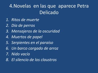 4.Novelas en las que aparece Petra
                 Delicado
1.   Ritos de muerte
2.   Día de perros
3.   Mensajeros de la oscuridad
4.   Muertos de papel
5.   Serpientes en el paraíso
6.   Un barco cargado de arroz
7.   Nido vacío
8.   El silencio de los claustros
 