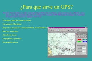 ¿Para que sirve un GPS? Permite determinar en todo el mundo la posición de un objeto, una persona, un vehículo o una nave, con una precisión hasta de centímetros usando GPS diferencial, aunque lo habitual son unos pocos metros. Algunos usos son: Trazado y guía de rutas en coche.