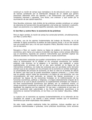 construyó su noción de campo (que reemplaza a la de estructura) como un espacio
de fuerzas constituido por la distribución desigual de un capital que genera
posiciones diferentes entre los agentes y las instituciones que participan, que
comparten intereses y apuestas –una illusio, una creencia- y que luchan por la
acumulación de ese capital específico.
Para Bourdieu entonces, todo ámbito de las prácticas sociales constituye un campo
de relaciones de fuerzas entre los participantes y de luchas por mantener o subvertir,
según sus posiciones y su capital específico asociado, esas relaciones de fuerza.
8. Con Marx y contra Marx: la economía de las prácticas
Pero en algún sentido, la noción de campo fue construida también, simultáneamente,
con Marx y contra Marx.
En efecto, uno de los aportes fundamentales del trabajo de Bourdieu, es el de
extender la lógica económica al análisis de toda práctica social, y es en ese sentido
que uno puede decir que, a la vez que recupera a Marx, Bourdieu marca una ruptura
con el marxismo.
Recupera a Marx en cuanto retoma su lógica de análisis en términos de lógica
económica, pero marca una ruptura al extender esa lógica a otros campos diferentes
que el económico, logrando así construir instrumentos que permiten explicar las
prácticas sociales sin reducirlas exclusivamente a causas económicas:
"Así se descubren conductas que pueden comprenderse como inversiones orientadas
hacia la maximización de la utilidad en los universos económicos (en sentido
extenso) más diversos, en la plegaria o el sacrificio, que obedecen a veces
explícitamente, al principio del do ut des, pero también en la lógica de los
intercambios simbólicos, con todas las conductas que son percibidas como derroche
siempre que se las compare con los principios de la economía en sentido restringido.
La universalidad del principio de economía, es decir la ratio en el sentido de cálculo
de óptimo, que hace que se pueda racionalizar cualquier conducta, (...) hace creer
que se pueden reducir todas las economías a la lógica de una economía: por una
universalización del caso particular, se reducen las lógicas económicas, y en
particular las lógicas de las economías fundadas en la indiferenciación de las
funciones económicas, políticas y religiosas, a la lógica absolutamente singular de la
economía en la cual el cálculo económico es explícitamente orientado con relación a
los fines exclusivamente económicos que plantea, por su existencia misma, un
campo económico constituido en tanto tal, sobre la base del axioma encerrado en la
tautología 'los negocios son los negocios'. En ese caso, y solamente en ese caso, el
cálculo económico está subordinado a los fines propiamente económicos y la
economía es racional formalmente, en los fines y en los medios" (Bourdieu, 1988d:
113).
La ruptura con el marxismo se expresa fundamentalmente en la extensión de los
conceptos de capital y de interés a otros campos sociales que el económico,
fenómenos que serán explicitados más adelante.
De este modo, pueden explicarse todas las prácticas, incluso aquéllas que se
pretenden desinteresadas o gratuitas, como prácticas económicas, como acciones
 