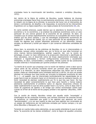 orientadas hacia la maximización del beneficio, material o simbólico (Bourdieu,
1972).
Así, dentro de la lógica de análisis de Bourdieu, puede hablarse de diversas
economías orientadas hacia fines no estrictamente económicos, como la economía de
la religión con la lógica de la ofrenda; la economía del honor con el intercambio de
dones y contradones, de desafíos y de respuestas; la economía de los intercambios
lingüísticos con su lógica específica y sus reglas propias de funcionamiento (8), etc.
En cierto sentido entonces, puede decirse que se abandona la dicotomía entre lo
económico y lo no económico, y se analizan las prácticas económicas como un caso
particular de una ciencia general de la economía de las prácticas. Es decir, se
considera que el campo específicamente económico es susceptible del mismo tipo de
análisis que los otros campos; y que las estrategias propiamente económicas de
apropiación y defensa del capital, son un caso particular de las estrategias por las
cuales los agentes que ocupan diferentes posiciones en los diferentes campos
sociales, se esfuerzan y luchan por adquirir o por conservar diferentes variedades de
capital.
Ahora bien, la economía de las prácticas de Bourdieu no es ni intencionalista ni
utilitarista, aunque utiliza conceptos que, por la forma en que ellos funcionan en
otros marcos teórico-metodológicos, podrían sugerirlo. Así, con la noción de
estrategia, el autor no hace referencia a la prosecución intencional y planificada de
fines calculados, sino al desarrollo activo de líneas objetivamente orientadas que
obedecen a regularidades y forman configuraciones coherentes y socialmente
inteligibles, es decir, comprensibles y explicables, habida cuenta de las condiciones
sociales externas e incorporadas por quienes producen las prácticas:
"La teoría de la acción que propongo (con la noción de habitus) viene a decir que la
mayor parte de las acciones humanas tienen por principio algo completamente
distinto a la intención, es decir disposiciones adquiridas que hacen que la acción
pueda y deba ser interpretada como orientada hacia tal o cual fin, sin que uno pueda
plantear sin embargo que haya tenido por principio la búsqueda consciente de este
fin (...) ...el jugador, que ha interiorizado profundamente las regularidades de un
juego hace lo que es necesario hacer en el momento en que es necesario hacerlo, sin
tener necesidad de plantear explícitamente por fin lo que hay que hacer. No hay
necesidad de saber conscientemente lo que hace para hacerlo y menos todavía
plantearse explícitamente el problema (salvo en algunas situaciones críticas) de
saber explícitamente lo que los otros pueden hacer a su turno, como lo deja creer la
visión de jugadores de ajedrez o de bridge que ciertos economistas (sobre todo
cuando se arman de la teoría de los juegos) prestan a los agentes" (Bourdieu, 1994:
184).
Con la noción de interés, Bourdieu rompe con aquella visión "encantada" y
mistificadora de las conductas humanas, que rechaza reconocer las diversas formas
de beneficios no materiales que guían a los agentes que aparecen así como
"desinteresados", a la vez que sugiere la idea que esos agentes son arrancados de
un estado de indiferencia por los estímulos enviados por ciertos campos y no por
otros (Bourdieu y Wacquant, op. cit.).
Teniendo en cuenta todos estos elementos, es que puede entenderse lo que el autor
llama "la economía de los bienes simbólicos", como la lógica de aquellos universos
 