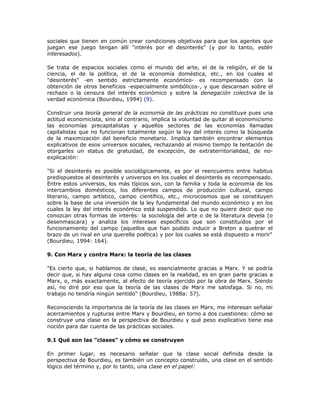 sociales que tienen en común crear condiciones objetivas para que los agentes que
juegan ese juego tengan allí "interés por el desinterés" (y por lo tanto, estén
interesados).
Se trata de espacios sociales como el mundo del arte, el de la religión, el de la
ciencia, el de la política, el de la economía doméstica, etc., en los cuales el
"desinterés" -en sentido estrictamente económico- es recompensado con la
obtención de otros beneficios -especialmente simbólicos-, y que descansan sobre el
rechazo o la censura del interés económico y sobre la denegación colectiva de la
verdad económica (Bourdieu, 1994) (9).
Construir una teoría general de la economía de las prácticas no constituye pues una
actitud economicista, sino al contrario, implica la voluntad de quitar al economicismo
las economías precapitalistas y aquellos sectores de las economías llamadas
capitalistas que no funcionan totalmente según la ley del interés como la búsqueda
de la maximización del beneficio monetario. Implica también encontrar elementos
explicativos de esos universos sociales, rechazando al mismo tiempo la tentación de
otorgarles un status de gratuidad, de excepción, de extraterritorialidad, de no-
explicación:
"Si el desinterés es posible sociológicamente, es por el reencuentro entre habitus
predispuestos al desinterés y universos en los cuales el desinterés es recompensado.
Entre estos universos, los más típicos son, con la familia y toda la economía de los
intercambios domésticos, los diferentes campos de producción cultural, campo
literario, campo artístico, campo científico, etc., microcosmos que se constituyen
sobre la base de una inversión de la ley fundamental del mundo económico y en los
cuales la ley del interés económico está suspendido. Lo que no quiere decir que no
conozcan otras formas de interés: la sociología del arte o de la literatura devela (o
desenmascara) y analiza los intereses específicos que son constituidos por el
funcionamiento del campo (aquellos que han podido inducir a Breton a quebrar el
brazo de un rival en una querella poética) y por los cuales se está dispuesto a morir"
(Bourdieu, 1994: 164).
9. Con Marx y contra Marx: la teoría de las clases
"Es cierto que, si hablamos de clase, es esencialmente gracias a Marx. Y se podría
decir que, si hay alguna cosa como clases en la realidad, es en gran parte gracias a
Marx, o, más exactamente, al efecto de teoría ejercido por la obra de Marx. Siendo
así, no diré por eso que la teoría de las clases de Marx me satisfaga. Si no, mi
trabajo no tendría ningún sentido" (Bourdieu, 1988a: 57).
Reconociendo la importancia de la teoría de las clases en Marx, me interesan señalar
acercamientos y rupturas entre Marx y Bourdieu, en torno a dos cuestiones: cómo se
construye una clase en la perspectiva de Bourdieu y qué peso explicativo tiene esa
noción para dar cuenta de las prácticas sociales.
9.1 Qué son las "clases" y cómo se construyen
En primer lugar, es necesario señalar que la clase social definida desde la
perspectiva de Bourdieu, es también un concepto construido, una clase en el sentido
lógico del término y, por lo tanto, una clase en el papel:
 