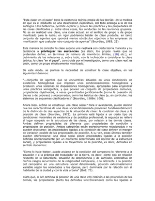 "Esta clase 'en el papel' tiene la existencia teórica propia de las teorías: en la medida
en que es el producto de una clasificación explicativa, del todo análoga a la de los
zoólogos o los botánicos, permite explicar y prever las prácticas y las propiedades de
las cosas clasificadas y, entre otras cosas, las conductas de las reuniones grupales.
No es en realidad una clase, una clase actual, en el sentido de grupo y de grupo
movilizado para la lucha; en rigor podríamos hablar de clase probable, en tanto
conjunto de agentes que opondrá menos obstáculos objetivos a las empresas de
movilización que cualquier otro conjunto de agentes" (Bourdieu, 1985: 25).
Esta manera de concebir la clase supone una ruptura con cierta teoría marxista y su
tendencia a privilegiar las sustancias (es decir, los grupos reales que se
pretenden definir, en términos de número de miembros, límites, (10) etc.), en
detrimento de las relaciones y, sobre todo, con la inclinación a considerar la clase
teórica, la clase "en el papel", construida por el investigador, como una clase real, es
decir, como un grupo efectivamente movilizado.
De este modo, se plantea la necesidad de construir la clase objetiva, en los
siguientes términos:
"...conjunto de agentes que se encuentran situados en unas condiciones de
existencia homogéneas que imponen unos condicionamientos homogéneos y
producen unos sistemas de disposiciones homogéneas, apropiadas para engendrar
unas prácticas semejantes, y que poseen un conjunto de propiedades comunes,
propiedades objetivadas, a veces garantizadas jurídicamente (como la posesión de
bienes o de poderes) o incorporadas, como los habitus de clase (y, en particular, los
sistemas de esquemas clasificadores)" (Bourdieu, 1988e: 100).
Ahora bien, ¿cómo se construye una clase social? Para ir avanzando, puede decirse
que las características de una clase social determinada provienen fundamentalmente
de la distinción de dos aspectos de la situación de clase: la condición de clase y la
posición de clase (Bourdieu, 1973). La primera está ligada a un cierto tipo de
condiciones materiales de existencia y de práctica profesional, la segunda se refiere
al lugar ocupado en la estructura de las clases, por relación a las demás clases.
Ambas definen propiedades de diferente tipo: propiedades de condición y
propiedades de posición. Ambas categorías están estrechamente relacionadas y no
pueden disociarse: las propiedades ligadas a la condición de clase definen el margen
de variación posible de las propiedades de posición. A su vez, estas últimas también
pueden diferenciarse: una clase social posee propiedades ligadas a la posición
definida sincrónicamente (en un momento determinado del devenir de la estructura
social), y propiedades ligadas a la trayectoria de la posición, es decir, definidas en
sentido diacrónico:
"Como lo hace Weber, puede aislarse en la condición del campesino lo referente a la
situación y a la práctica del trabajador de la tierra, es decir, cierto tipo de relación
respecto de la naturaleza, situación de dependencia y de sumisión, correlativa de
ciertos rasgos recurrentes de la religiosidad campesina, o lo referente a la posición
del campesino en una estructura social determinada, posición extremadamente
variable según las sociedades y las épocas, pero dominada por la relación con el
habitante de la ciudad y con la vida urbana" (Ibíd: 73).
Claro que, al ser definida la posición de una clase con relación a las posiciones de las
demás, las propiedades (tanto las definidas sincrónicamente como las ligadas al
 